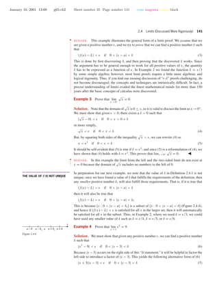 January 10, 2001 13:09 g65-ch2 Sheet number 35 Page number 141 cyan magenta yellow black
2.4 Limits (Discussed More Rigorously) 141
••
•
•
•
•
•
•
•
•
•
•
•
•
•
•
•
•
•
•
•
•
•
•
•
•
•
•
•
•
•
•
•
•
•
•
•
•
•
•
•
•
•
•
•
•
•
•
•
•
•
•
•
•
•
•
•
•
•
•
•
•
•
•
REMARK. This example illustrates the general form of a limit proof: We assume that we
are given a positive number , and we try to prove that we can ﬁnd a positive number δ such
that
|f(x) − L| < if 0 < |x − a| < δ (3)
This is done by ﬁrst discovering δ, and then proving that the discovered δ works. Since
the argument has to be general enough to work for all positive values of , the quantity
δ has to be expressed as a function of . In Example 2 we found the function δ = /3
by some simple algebra; however, most limit proofs require a little more algebraic and
logical ingenuity. Thus, if you ﬁnd our ensuing discussion of “ -δ” proofs challenging, do
not become discouraged; the concepts and techniques are intrinsically difﬁcult. In fact, a
precise understanding of limits evaded the ﬁnest mathematical minds for more than 150
years after the basic concepts of calculus were discovered.
Example 3 Prove that lim
x →0+
√
x = 0.
Solution. Note that the domain of
√
x is 0 ≤ x, so it is valid to discuss the limit as x →0+
.
We must show that given > 0, there exists a δ > 0 such that
|
√
x − 0| < if 0 < x < 0 + δ
or more simply,
√
x < if 0 < x < δ (4)
But, by squaring both sides of the inequality
√
x < , we can rewrite (4) as
x < 2
if 0 < x < δ (5)
It should be self-evident that (5) is true if δ = 2
; and since (5) is a reformulation of (4), we
have shown that (4) holds with δ = 2
. This proves that limx →0+
√
x = 0.
••
•
•
•
•
•
•
REMARK. In this example the limit from the left and the two-sided limit do not exist at
x = 0 because the domain of
√
x includes no numbers to the left of 0.
• • • • • • • • • • • • • • • • • • • • • • • • • • • • • • • • • • • • • •
THE VALUE OF δ IS NOT UNIQUE
In preparation for our next example, we note that the value of δ in Deﬁnition 2.4.1 is not
unique; once we have found a value of δ that fulﬁlls the requirements of the deﬁnition, then
any smaller positive number δ1 will also fulﬁll those requirements. That is, if it is true that
|f(x) − L| < if 0 < |x − a| < δ
then it will also be true that
|f(x) − L| < if 0 < |x − a| < δ1
This is because {x : 0 < |x − a| < δ1} is a subset of {x : 0 < |x − a| < δ} (Figure 2.4.4),
and hence if |f(x) − L| < is satisﬁed for all x in the larger set, then it will automatically
be satisﬁed for all x in the subset. Thus, in Example 2, where we used δ = /3, we could
have used any smaller value of δ such as δ = /4, δ = /5, or δ = /6.
a – d1 a + d1a
x
(
a – d
( (
a + d
(
Figure 2.4.4
Example 4 Prove that lim
x →3
x2
= 9.
Solution. We must show that given any positive number , we can ﬁnd a positive number
δ such that
|x2
− 9| < if 0 < |x − 3| < δ (6)
Because |x −3| occurs on the right side of this “if statement,” it will be helpful to factor the
left side to introduce a factor of |x − 3|. This yields the following alternative form of (6)
|x + 3||x − 3| < if 0 < |x − 3| < δ (7)
 
