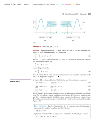 January 10, 2001 13:09 g65-ch2 Sheet number 37 Page number 143 cyan magenta yellow black
2.4 Limits (Discussed More Rigorously) 143
N
L − e
L + e
L
| f(x) − L| < e if x > N | f(x) − L| < e if x < N
N
L − e
L + e
L
xx
yy
f(x) f(x)
(a) (b)
x x
Figure 2.4.5
Example 5 Prove that lim
x →+ϱ
1
x
= 0.
Solution. Applying Deﬁnition 2.4.2 with f(x) = 1/x and L = 0, we must show that
given > 0, we can ﬁnd a number N > 0 such that
1
x
− 0 < if x > N (8)
Because x →+ϱ we can assume that x > 0. Thus, we can eliminate the absolute values in
this statement and rewrite it as
1
x
< if x > N
or, on taking reciprocals,
x >
1
if x > N (9)
It is self-evident that N = 1/ satisﬁes this requirement, and since (9) is equivalent to (8)
for x > 0, the proof is complete.
• • • • • • • • • • • • • • • • • • • • • • • • • • • • • • • • • • • • • •
INFINITE LIMITS
In Section 2.1 we discussed limits of the following type from an intuitive viewpoint:
lim
x →a
f(x) = +ϱ, lim
x →a
f(x) = −ϱ (10)
lim
x →a+
f(x) = +ϱ, lim
x →a+
f(x) = −ϱ (11)
lim
x →a−
f(x) = +ϱ, lim
x →a−
f(x) = −ϱ (12)
Recall that each of these expressions describes a particular way in which the limit fails to
exist. The +ϱ indicates that the limit fails to exist because f(x) increases without bound,
and the −ϱ indicates that the limit fails to exist because f(x) decreases without bound.
These ideas are captured more precisely in the following deﬁnitions and are illustrated in
Figure 2.4.6.
2.4.4 DEFINITION. Let f(x) be deﬁned for all x in some open interval containing a,
except that f(x) need not be deﬁned at a. We will write
lim
x →a
f(x) = +ϱ
if given any positive number M, we can ﬁnd a number δ > 0 such that f(x) satisﬁes
f(x) > M if 0 < |x − a| < δ
 