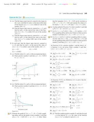 January 10, 2001 13:09 g65-ch2 Sheet number 39 Page number 145 cyan magenta yellow black
2.4 Limits (Discussed More Rigorously) 145
EXERCISE SET 2.4 Graphing Calculator
• • • • • • • • • • • • • • • • • • • • • • • • • • • • • • • • • • • • • • • • • • • • • • • • • • • • • • • • • • • • • • • • • • • • • • • • • • • • • • • • • • • • • • • • • • • • • • • • • • • • • • • • • • • • • •
1. (a) Find the largest open interval, centered at the origin on
the x-axis, such that for each x in the interval the value
of the function f(x) = x + 2 is within 0.1 unit of the
number f(0) = 2.
(b) Find the largest open interval, centered at x = 3, such
that for each x in the interval the value of the func-
tion f(x) = 4x − 5 is within 0.01 unit of the number
f(3) = 7.
(c) Find the largest open interval, centered at x = 4, such
that for each x in the interval the value of the func-
tion f(x) = x2
is within 0.001 unit of the number
f(4) = 16.
2. In each part, ﬁnd the largest open interval, centered at
x = 0, such that for each x in the interval the value of
f(x) = 2x + 3 is within units of the number f(0) = 3.
(a) = 0.1 (b) = 0.01
(c) = 0.0012
3. (a) Find the values of x1 and x2 in the accompanying ﬁgure.
(b) Find a positive number δ such that |
√
x − 2| < 0.05 if
0 < |x − 4| < δ.
4x1 x2
2 – 0.05
2 + 0.05
2
x
y
Not drawn to scale
y = √x
Figure Ex-3
4. (a) Find the values of x1 and x2 in the accompanying ﬁgure.
(b) Find a positive number δ such that |(1/x) − 1| < 0.1 if
0 < |x − 1| < δ.
1
1 – 0.1
1 + 0.1
1
x
y
x1
x2
Not drawn to scale
y =
1
x
Figure Ex-4
5. Generate the graph of f(x) = x3
− 4x + 5 with a graph-
ing utility, and use the graph to ﬁnd a number δ such that
|f(x) − 2| < 0.05 if 0 < |x − 1| < δ. [Hint: Show
that the inequality |f(x) − 2| < 0.05 can be rewritten as
1.95 < x3
− 4x + 5 < 2.05, and estimate the values of x
for which x3
− 4x + 5 = 1.95 and x3
− 4x + 5 = 2.05.]
6. Use the method of Exercise 5 to ﬁnd a number δ such that
|
√
5x + 1 − 4| < 0.5 if 0 < |x − 3| < δ.
7. Let f(x) = x +
√
x with L = limx →1 f(x) and let = 0.2.
Use a graphing utility and its trace feature to ﬁnd a positive
number δ such that |f(x) − L| < if 0 < |x − 1| < δ.
8. Let f(x) = (sin 2x)/x and use a graphing utility to conjec-
ture the value of L = limx →0 f(x). Then let = 0.1 and
use the graphing utility and its trace feature to ﬁnd a positive
number δ such that |f(x) − L| < if 0 < |x| < δ.
In Exercises 9–18, a positive number and the limit L of
a function f at a are given. Find a number δ such that
|f(x) − L| < if 0 < |x − a| < δ.
9. lim
x →4
2x = 8; = 0.1 10. lim
x →−2
1
2
x = −1; = 0.1
11. lim
x →−1
(7x + 5) = −2; = 0.01
12. lim
x →3
(5x − 2) = 13; = 0.01
13. lim
x →2
x2
− 4
x − 2
= 4; = 0.05
14. lim
x →−1
x2
− 1
x + 1
= −2; = 0.05
15. lim
x →4
x2
= 16; = 0.001 16. lim
x →9
√
x = 3; = 0.001
17. lim
x →5
1
x
=
1
5
; = 0.05 18. lim
x →0
|x| = 0; = 0.05
In Exercises 19–32, use Deﬁnition 2.4.1 to prove that the
stated limit is correct.
19. lim
x →5
3x = 15 20. lim
x →3
(4x − 5) = 7
21. lim
x →2
(2x − 7) = −3 22. lim
x →−1
(2 − 3x) = 5
23. lim
x →0
x2
+ x
x
= 1 24. lim
x →−3
x2
− 9
x + 3
= −6
25. lim
x →1
2x2
= 2 26. lim
x →3
(x2
− 5) = 4
27. lim
x →1/3
1
x
= 3 28. lim
x →−2
1
x + 1
= −1
29. lim
x →4
√
x = 2 30. lim
x →6
√
x + 3 = 3
31. lim
x →1
f(x) = 3, where f(x) =
x + 2, x = 1
10, x = 1
32. lim
x →2
(x2
+ 3x − 1) = 9
33. (a) Find the smallest positive number N such that for each
x in the interval (N, +ϱ), the value of the function
f(x) = 1/x2
is within 0.1 unit of L = 0.
 