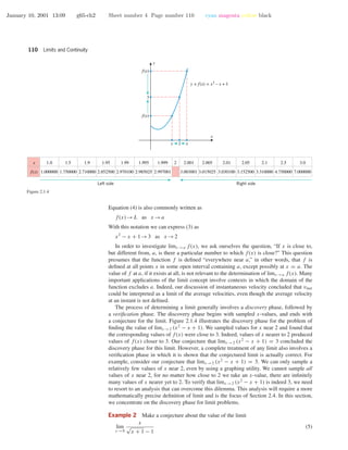 January 10, 2001 13:09 g65-ch2 Sheet number 4 Page number 110 cyan magenta yellow black
110 Limits and Continuity
2
3
x
y
xx
f(x)
f(x)
y = f(x) = x2
– x + 1
x
f(x)
1.0
1.000000
1.5
1.750000
1.9
2.710000
1.95
2.852500
1.99
2.970100
1.995
2.985025
1.999
2.997001
2.05
3.152500
2.005
3.015025
2.001
3.003001
2.1
3.310000
2.5
4.750000
3.0
7.000000
2 2.01
3.030100
Left side Right side
Figure 2.1.4
Equation (4) is also commonly written as
f(x)→L as x →a
With this notation we can express (3) as
x2
− x + 1→3 as x →2
In order to investigate limx →a f(x), we ask ourselves the question, “If x is close to,
but different from, a, is there a particular number to which f(x) is close?” This question
presumes that the function f is deﬁned “everywhere near a,” in other words, that f is
deﬁned at all points x in some open interval containing a, except possibly at x = a. The
value of f at a, if it exists at all, is not relevant to the determination of limx →a f(x). Many
important applications of the limit concept involve contexts in which the domain of the
function excludes a. Indeed, our discussion of instantaneous velocity concluded that vinst
could be interpreted as a limit of the average velocities, even though the average velocity
at an instant is not deﬁned.
The process of determining a limit generally involves a discovery phase, followed by
a veriﬁcation phase. The discovery phase begins with sampled x-values, and ends with
a conjecture for the limit. Figure 2.1.4 illustrates the discovery phase for the problem of
ﬁnding the value of limx →2 (x2
− x + 1). We sampled values for x near 2 and found that
the corresponding values of f(x) were close to 3. Indeed, values of x nearer to 2 produced
values of f(x) closer to 3. Our conjecture that limx →2 (x2
− x + 1) = 3 concluded the
discovery phase for this limit. However, a complete treatment of any limit also involves a
veriﬁcation phase in which it is shown that the conjectured limit is actually correct. For
example, consider our conjecture that limx →2 (x2
− x + 1) = 3. We can only sample a
relatively few values of x near 2, even by using a graphing utility. We cannot sample all
values of x near 2, for no matter how close to 2 we take an x-value, there are inﬁnitely
many values of x nearer yet to 2. To verify that limx →2 (x2
− x + 1) is indeed 3, we need
to resort to an analysis that can overcome this dilemma. This analysis will require a more
mathematically precise deﬁnition of limit and is the focus of Section 2.4. In this section,
we concentrate on the discovery phase for limit problems.
Example 2 Make a conjecture about the value of the limit
lim
x →0
x
√
x + 1 − 1
(5)
 