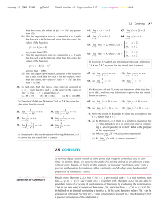 January 10, 2001 13:09 g65-ch2 Sheet number 41 Page number 147 cyan magenta yellow black
2.5 Continuity 147
than the center, the values of f(x) = 1/x2
are greater
than 100.
(b) Find the largest open interval, centered at x = 1, such
that for each x in the interval, other than the center, the
values of the function
f(x) = 1/|x − 1|
are greater than 1000.
(c) Find the largest open interval, centered at x = 3, such
that for each x in the interval, other than the center, the
values of the function
f(x) = −1/(x − 3)2
are less than −1000.
(d) Find the largest open interval, centered at the origin on
the x-axis, such that for each x in the interval, other
than the center, the values of f(x) = −1/x4
are less
than −10,000.
54. In each part, ﬁnd the largest open interval, centered at
x = 1, such that for each x in the interval the value of
f(x) = 1/(x − 1)2
is greater than M.
(a) M = 10 (b) M = 1000 (c) M = 100,000
In Exercises 55–60, use Deﬁnition 2.4.4 or 2.4.5 to prove that
the stated limit is correct.
55. lim
x →3
1
(x − 3)2
= +ϱ 56. lim
x →3
−1
(x − 3)2
= −ϱ
57. lim
x →0
1
|x|
= +ϱ 58. lim
x →1
1
|x − 1|
= +ϱ
59. lim
x →0
−
1
x4
= −ϱ 60. lim
x →0
1
x4
= +ϱ
In Exercises 61–66, use the remark following Deﬁnition 2.4.1
to prove that the stated limit is correct.
61. lim
x →2+
(x + 1) = 3 62. lim
x →1−
(3x + 2) = 5
63. lim
x →4+
√
x − 4 = 0 64. lim
x →0−
√
−x = 0
65. lim
x →2+
f(x) = 2, where f(x) =
x, x > 2
3x, x ≤ 2
66. lim
x →2−
f(x) = 6, where f(x) =
x, x > 2
3x, x ≤ 2
In Exercises 67 and 68, use the remark following Deﬁnitions
2.4.4 and 2.4.5 to prove that the stated limit is correct.
67. (a) lim
x →1+
1
1 − x
= −ϱ (b) lim
x →1−
1
1 − x
= +ϱ
68. (a) lim
x →0+
1
x
= +ϱ (b) lim
x →0−
1
x
= −ϱ
For Exercises 69 and 70, write out deﬁnitions of the four lim-
its in (18), and use your deﬁnitions to prove that the stated
limits are correct.
69. (a) lim
x →+ϱ
(x + 1) = +ϱ (b) lim
x →−ϱ
(x + 1) = −ϱ
70. (a) lim
x →+ϱ
(x2
− 3) = +ϱ (b) lim
x →−ϱ
(x3
+ 5) = −ϱ
71. Prove the result in Example 4 under the assumption that
δ ≤ 2 rather than δ ≤ 1.
72. (a) In Deﬁnition 2.4.1 there is a condition requiring that
f(x) be deﬁned for all x in some open interval contain-
ing a, except possibly at a itself. What is the purpose
of this requirement?
(b) Why is lim
x →0
√
x = 0 an incorrect statement?
(c) Is lim
x →0.01
√
x = 0.1 a correct statement?
2.5 CONTINUITY
A moving object cannot vanish at some point and reappear someplace else to con-
tinue its motion. Thus, we perceive the path of a moving object as an unbroken curve,
without gaps, breaks, or holes. In this section, we translate “unbroken curve” into a
precise mathematical formulation called continuity, and develop some fundamental
properties of continuous curves.
• • • • • • • • • • • • • • • • • • • • • • • • • • • • • • • • • • • • • •
DEFINITION OF CONTINUITY
Recall from Theorem 2.2.3 that if p(x) is a polynomial and c is a real number, then
limx →c p(x) = p(c) (see Figure 2.5.1). Together with Theorem 2.2.2, we are able to
calculate limits of a variety of combinations of functions by evaluating the combination.
That is, we saw many examples of functions f (x) such that limx →c f(x) = f (c) if f(x)
is deﬁned on an interval containing a number c. In this case, function values f(x) can be
guaranteed to be near f(c) for any x-value selected close enough to c. (See Exercise 53 for
a precise formulation of this statement.)
 