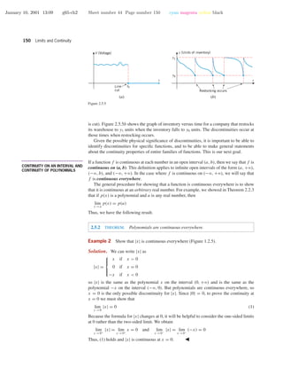 January 10, 2001 13:09 g65-ch2 Sheet number 44 Page number 150 cyan magenta yellow black
150 Limits and Continuity
t
V (Voltage)
(a)
t
y (Units of inventory)
(b)
t0Line
cut Restocking occurs
y0
y1
Figure 2.5.5
is cut). Figure 2.5.5b shows the graph of inventory versus time for a company that restocks
its warehouse to y1 units when the inventory falls to y0 units. The discontinuities occur at
those times when restocking occurs.
Given the possible physical signiﬁcance of discontinuities, it is important to be able to
identify discontinuities for speciﬁc functions, and to be able to make general statements
about the continuity properties of entire families of functions. This is our next goal.
• • • • • • • • • • • • • • • • • • • • • • • • • • • • • • • • • • • • • •
CONTINUITY ON AN INTERVAL AND
CONTINUITY OF POLYNOMIALS
If a function f is continuous at each number in an open interval (a, b), then we say that f is
continuous on (a, b). This deﬁnition applies to inﬁnite open intervals of the form (a, +ϱ),
(−ϱ, b), and (−ϱ, +ϱ). In the case where f is continuous on (−ϱ, +ϱ), we will say that
f is continuous everywhere.
The general procedure for showing that a function is continuous everywhere is to show
that it is continuous at an arbitrary real number. For example, we showed in Theorem 2.2.3
that if p(x) is a polynomial and a is any real number, then
lim
x →a
p(x) = p(a)
Thus, we have the following result.
2.5.2 THEOREM. Polynomials are continuous everywhere.
Example 2 Show that |x| is continuous everywhere (Figure 1.2.5).
Solution. We can write |x| as
|x| =



x if x > 0
0 if x = 0
−x if x < 0
so |x| is the same as the polynomial x on the interval (0, +ϱ) and is the same as the
polynomial −x on the interval (−ϱ, 0). But polynomials are continuous everywhere, so
x = 0 is the only possible discontinuity for |x|. Since |0| = 0, to prove the continuity at
x = 0 we must show that
lim
x →0
|x| = 0 (1)
Because the formula for |x| changes at 0, it will be helpful to consider the one-sided limits
at 0 rather than the two-sided limit. We obtain
lim
x →0+
|x| = lim
x →0+
x = 0 and lim
x →0−
|x| = lim
x →0−
(−x) = 0
Thus, (1) holds and |x| is continuous at x = 0.
 