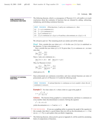 January 10, 2001 13:09 g65-ch2 Sheet number 45 Page number 151 cyan magenta yellow black
2.5 Continuity 151
• • • • • • • • • • • • • • • • • • • • • • • • • • • • • • • • • • • • • •
SOME PROPERTIES OF
CONTINUOUS FUNCTIONS
The following theorem, which is a consequence of Theorem 2.2.2, will enable us to reach
conclusions about the continuity of functions that are obtained by adding, subtracting,
multiplying, and dividing continuous functions.
2.5.3 THEOREM. If the functions f and g are continuous at c, then
(a) f + g is continuous at c.
(b) f − g is continuous at c.
(c) fg is continuous at c.
(d) f /g is continuous at c if g(c) = 0 and has a discontinuity at c if g(c) = 0.
We will prove part (d ). The remaining proofs are similar and will be omitted.
Proof. First, consider the case where g(c) = 0. In this case f(c)/g(c) is undeﬁned, so
the function f /g has a discontinuity at c.
Next, consider the case where g(c) = 0. To prove that f /g is continuous at c, we must
show that
lim
x →c
f(x)
g(x)
=
f(c)
g(c)
(2)
Since f and g are continuous at c,
lim
x →c
f(x) = f(c) and lim
x →c
g(x) = g(c)
Thus, by Theorem 2.2.2(d )
lim
x →c
f(x)
g(x)
=
lim
x →c
f(x)
lim
x →c
g(x)
=
f(c)
g(c)
which proves (2).
• • • • • • • • • • • • • • • • • • • • • • • • • • • • • • • • • • • • • •
CONTINUITY OF RATIONAL
FUNCTIONS
Since polynomials are continuous everywhere, and since rational functions are ratios of
polynomials, part (d ) of Theorem 2.5.3 yields the following result.
2.5.4 THEOREM. A rational function is continuous at every number where the de-
nominator is nonzero.
Example 3 For what values of x is there a hole or a gap in the graph of
y =
x2
− 9
x2 − 5x + 6
?
Solution. The function being graphed is a rational function, and hence is continuous at
every number where the denominator is nonzero. Solving the equation
x2
− 5x + 6 = 0
yields discontinuities at x = 2 and at x = 3.
••
•
•
•
•
•
•
•
•
•
•
•
FOR THE READER. If you use a graphing utility to generate the graph of the equation in
this example, then there is a good chance that you will see the discontinuity at x = 2 but
not at x = 3. Try it, and explain what you think is happening.
• • • • • • • • • • • • • • • • • • • • • • • • • • • • • • • • • • • • • •
CONTINUITY OF COMPOSITIONS
The following theorem, whose proof is given in Appendix G, will be useful for calculating
limits of compositions of functions.
 