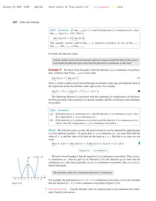 January 10, 2001 13:09 g65-ch2 Sheet number 46 Page number 152 cyan magenta yellow black
152 Limits and Continuity
2.5.5 THEOREM. If limx →c g(x) = L and if the function f is continuous at L, then
limx →c f(g(x)) = f(L). That is,
lim
x →c
f(g(x)) = f lim
x →c
g(x)
This equality remains valid if limx →c is replaced everywhere by one of limx →c+ ,
limx →c− , limx →+ϱ, or limx →−ϱ.
In words, this theorem states:
A limit symbol can be moved through a function sign provided the limit of the expres-
sion inside the function sign exists and the function is continuous at this limit.
Example 4 We know from Example 2 that the function |x| is continuous everywhere;
thus, it follows that if limx →a g(x) exists, then
lim
x →a
|g(x)| = lim
x →a
g(x) (3)
That is, a limit symbol can be moved through an absolute value sign, provided the limit of
the expression inside the absolute value signs exists. For example,
lim
x →3
|5 − x2
| = lim
x →3
(5 − x2
) = | − 4| = 4
The following theorem is concerned with the continuity of compositions of functions;
the ﬁrst part deals with continuity at a speciﬁc number, and the second part with continuity
everywhere.
2.5.6 THEOREM.
(a) If the function g is continuous at c, and the function f is continuous at g(c), then
the composition f ◦g is continuous at c.
(b) If the function g is continuous everywhere and the function f is continuous every-
where, then the composition f ◦g is continuous everywhere.
Proof. We will prove part (a) only; the proof of part (b) can be obtained by applying part
(a) at an arbitrary number c. To prove that f ◦g is continuous at c, we must show that the
value of f ◦g and the value of its limit are the same at x = c. But this is so, since we can
write
lim
x →c
(f ◦g)(x) = lim
x →c
f(g(x)) = f( lim
x →c
g(x)) = f(g(c)) = (f ◦g)(c)
Theorem 2.5.5 g is continuous at c.
We know from Example 2 that the function |x| is continuous everywhere. Thus, if g(x)
is continuous at c, then by part (a) of Theorem 2.5.6, the function |g(x)| must also be
continuous at c; and, more generally, if g(x) is continuous everywhere, then so is |g(x)|.
Stated informally:
The absolute value of a continuous function is continuous.
For example, the polynomial g(x) = 4 − x2
is continuous everywhere, so we can conclude
that the function |4 − x2
| is also continuous everywhere (Figure 2.5.6).
-4 -3 -2 -1 1 2 3 4
1
2
3
4
5
x
y y = |4 – x2|
Figure 2.5.6
••
•
•
•
•
•
•
FOR THE READER. Can the absolute value of a function that is not continuous be contin-
uous? Justify your answer.
 