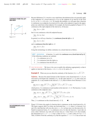 January 10, 2001 13:09 g65-ch2 Sheet number 47 Page number 153 cyan magenta yellow black
2.5 Continuity 153
• • • • • • • • • • • • • • • • • • • • • • • • • • • • • • • • • • • • • •
CONTINUITY FROM THE LEFT
AND RIGHT
Because Deﬁnition 2.5.1 involves a two-sided limit, that deﬁnition does not generally apply
at the endpoints of a closed interval [a, b] or at the endpoint of an interval of the form
[a, b), (a, b], (−ϱ, b], or [a, +ϱ). To remedy this problem, we will agree that a function
is continuous at an endpoint of an interval if its value at the endpoint is equal to the appro-
priate one-sided limit at that endpoint. For example, the function graphed in Figure 2.5.7 is
continuous at the right endpoint of the interval [a, b] because
lim
x →b−
f(x) = f(b)
but it is not continuous at the left endpoint because
lim
x →a+
f(x) = f(a)
In general, we will say a function f is continuous from the left at c if
lim
x →c−
f(x) = f(c)
and is continuous from the right at c if
lim
x →c+
f(x) = f(c)
Using this terminology we deﬁne continuity on a closed interval as follows.
x
y
y = f(x)
a b
Figure 2.5.7
2.5.7 DEFINITION. A function f is said to be continuous on a closed interval [a, b]
if the following conditions are satisﬁed:
1. f is continuous on (a, b).
2. f is continuous from the right at a.
3. f is continuous from the left at b.
••
•
•
•
•
•
•
FOR THE READER. We leave it for you to modify this deﬁnition appropriately so that it
applies to intervals of the form [a, +ϱ), (−ϱ, b], (a, b], and [a, b).
Example 5 What can you say about the continuity of the function f(x) = 9 − x2?
Solution. Because the natural domain of this function is the closed interval [−3, 3], we
will need to investigate the continuity of f on the open interval (−3, 3) and at the two
endpoints. If c is any number in the interval (−3, 3), then it follows from Theorem 2.2.2(e)
that
lim
x →c
f(x) = lim
x →c
9 − x2 = lim
x →c
(9 − x2) = 9 − c2 = f(c)
which proves f is continuous at each number in the interval (−3, 3). The function f is also
continuous at the endpoints since
lim
x →3−
f(x) = lim
x →3−
9 − x2 = lim
x →3−
(9 − x2) = 0 = f(3)
lim
x →−3+
f(x) = lim
x →−3+
9 − x2 = lim
x →−3+
(9 − x2) = 0 = f(−3)
Thus, f is continuous on the closed interval [−3, 3].
• • • • • • • • • • • • • • • • • • • • • • • • • • • • • • • • • • • • • •
THE INTERMEDIATE-VALUE
THEOREM
Figure 2.5.8 shows the graph of a function that is continuous on the closed interval [a, b].
The ﬁgure suggests that if we draw any horizontal line y = k, where k is between f(a)
and f(b), then that line will cross the curve y = f(x) at least once over the interval [a, b].
Stated in numerical terms, if f is continuous on [a, b], then the function f must take on
every value k between f(a) and f(b) at least once as x varies from a to b. For example,
the polynomial p(x) = x5
− x + 3 has a value of 3 at x = 1 and a value of 33 at x = 2.
Thus, it follows from the continuity of p that the equation x5
− x + 3 = k has at least one
 
