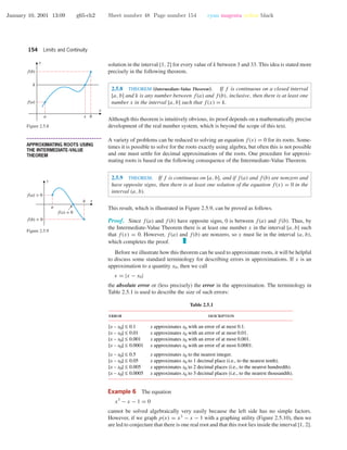 January 10, 2001 13:09 g65-ch2 Sheet number 48 Page number 154 cyan magenta yellow black
154 Limits and Continuity
solution in the interval [1, 2] for every value of k between 3 and 33. This idea is stated more
precisely in the following theorem.
2.5.8 THEOREM (Intermediate-Value Theorem). If f is continuous on a closed interval
[a, b] and k is any number between f(a) and f(b), inclusive, then there is at least one
number x in the interval [a, b] such that f(x) = k.
x
y
f(a)
k
f(b)
a bx
Figure 2.5.8
Although this theorem is intuitively obvious, its proof depends on a mathematically precise
development of the real number system, which is beyond the scope of this text.
• • • • • • • • • • • • • • • • • • • • • • • • • • • • • • • • • • • • • •
APPROXIMATING ROOTS USING
THE INTERMEDIATE-VALUE
THEOREM
A variety of problems can be reduced to solving an equation f(x) = 0 for its roots. Some-
times it is possible to solve for the roots exactly using algebra, but often this is not possible
and one must settle for decimal approximations of the roots. One procedure for approxi-
mating roots is based on the following consequence of the Intermediate-Value Theorem.
2.5.9 THEOREM. If f is continuous on [a, b], and if f(a) and f(b) are nonzero and
have opposite signs, then there is at least one solution of the equation f(x) = 0 in the
interval (a, b).
This result, which is illustrated in Figure 2.5.9, can be proved as follows.
x
y
f(a) > 0
f(b) < 0
f(x) = 0
a
b
Figure 2.5.9
Proof. Since f(a) and f(b) have opposite signs, 0 is between f(a) and f(b). Thus, by
the Intermediate-Value Theorem there is at least one number x in the interval [a, b] such
that f(x) = 0. However, f(a) and f(b) are nonzero, so x must lie in the interval (a, b),
which completes the proof.
Before we illustrate how this theorem can be used to approximate roots, it will be helpful
to discuss some standard terminology for describing errors in approximations. If x is an
approximation to a quantity x0, then we call
= |x − x0|
the absolute error or (less precisely) the error in the approximation. The terminology in
Table 2.5.1 is used to describe the size of such errors:
Table 2.5.1
error description
|x – x0| ≤ 0.1
|x – x0| ≤ 0.01
|x – x0| ≤ 0.001
|x – x0| ≤ 0.0001
|x – x0| ≤ 0.5
|x – x0| ≤ 0.05
|x – x0| ≤ 0.005
|x – x0| ≤ 0.0005
x approximates x0 with an error of at most 0.1.
x approximates x0 with an error of at most 0.01.
x approximates x0 with an error of at most 0.001.
x approximates x0 with an error of at most 0.0001.
x approximates x0 to the nearest integer.
x approximates x0 to 1 decimal place (i.e., to the nearest tenth).
x approximates x0 to 2 decimal places (i.e., to the nearest hundredth).
x approximates x0 to 3 decimal places (i.e., to the nearest thousandth).
Example 6 The equation
x3
− x − 1 = 0
cannot be solved algebraically very easily because the left side has no simple factors.
However, if we graph p(x) = x3
− x − 1 with a graphing utility (Figure 2.5.10), then we
are led to conjecture that there is one real root and that this root lies inside the interval [1, 2].
 