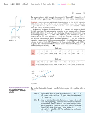January 10, 2001 13:09 g65-ch2 Sheet number 49 Page number 155 cyan magenta yellow black
2.5 Continuity 155
The existence of a root in this interval is also conﬁrmed by Theorem 2.5.9, since p(1) = −1
and p(2) = 5 have opposite signs. Approximate this root to two decimal-place accuracy.
x
y
y = x3
– x – 1
2
2
Figure 2.5.10
Solution. Our objective is to approximate the unknown root x0 with an error of at most
0.005. It follows that if we can ﬁnd an interval of length 0.01 that contains the root, then the
midpoint of that interval will approximate the root with an error of at most 0.01/2 = 0.005,
which will achieve the desired accuracy.
We know that the root x0 lies in the interval [1, 2]. However, this interval has length
1, which is too large. We can pinpoint the location of the root more precisely by dividing
the interval [1, 2] into 10 equal parts and evaluating p at the points of subdivision using
a calculating utility (Table 2.5.2). In this table p(1.3) and p(1.4) have opposite signs, so
we know that the root lies in the interval [1.3, 1.4]. This interval has length 0.1, which is
still too large, so we repeat the process by dividing the interval [1.3, 1.4] into 10 parts and
evaluating p at the points of subdivision; this yields Table 2.5.3, which tells us that the root
is inside the interval [1.32, 1.33] (Figure 2.5.11). Since this interval has length 0.01, its
midpoint 1.325 will approximate the root with an error of at most 0.005. Thus, x0 ≈ 1.325
to two decimal-place accuracy.
Table 2.5.2
1
–1
1.1
–0.77
1.2
–0.47
1.3
–0.10 0.34
1.5
0.88
1.6
1.50
1.7
2.21
1.8
3.03
1.4x
f(x)
1.9
3.96
2
5
Table 2.5.3
1.3
–0.103
1.31
–0.062
1.32
–0.020
1.33
0.023 0.066
1.35
0.110
1.36
0.155
1.37
0.201
1.38
0.248
1.34x
f(x)
1.39
0.296
1.4
0.344
1.322 1.324 1.326 1.328 1.330
-0.02
-0.01
0.01
0.02
x
y
y = p(x) = x3
– x – 1
Figure 2.5.11
• • • • • • • • • • • • • • • • • • • • • • • • • • • • • • • • • • • • • •
APPROXIMATING ROOTS BY
ZOOMING WITH A GRAPHING
UTILITY
The method illustrated in Example 6 can also be implemented with a graphing utility as
follows.
Step 1. Figure 2.5.12a shows the graph of f in the window [−5, 5]×[−5, 5]
with xScl = 1 and yScl = 1. That graph places the root between
x = 1 and x = 2.
Step 2. Since we know that the root lies between x = 1 and x = 2, we will
zoom in by regraphing f over an x-interval that extends between
these values and in which xScl = 0.1. The y-interval and yScl are not
critical, as long as the y-interval extends above and below the x-axis.
Figure 2.5.12b shows the graph of f in the window [1, 2] × [−1, 1]
with xScl = 0.1 and yScl = 0.1. That graph places the root between
x = 1.3 and x = 1.4.
 