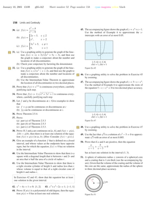 January 10, 2001 13:09 g65-ch2 Sheet number 52 Page number 158 cyan magenta yellow black
158 Limits and Continuity
30. (a) f(x) =
x2
− 4
x3 − 8
(b) f(x) =
2x − 3, x ≤ 2
x2
, x > 2
(c) f(x) =
3x2
+ 5, x = 1
6, x = 1
31. (a) Use a graphing utility to generate the graph of the func-
tion f(x) = (x + 3)/(2x2
+ 5x − 3), and then use
the graph to make a conjecture about the number and
locations of all discontinuities.
(b) Check your conjecture by factoring the denominator.
32. (a) Use a graphing utility to generate the graph of the func-
tion f(x) = x/(x3
− x + 2), and then use the graph to
make a conjecture about the number and locations of
all discontinuities.
(b) Use the Intermediate-Value Theorem to approximate
the location of all discontinuities to two decimal places.
33. Prove that f(x) = x3/5
is continuous everywhere, carefully
justifying each step.
34. Prove that f(x) = 1/ x4 + 7x2 + 1 is continuous every-
where, carefully justifying each step.
35. Let f and g be discontinuous at c. Give examples to show
that
(a) f + g can be continuous or discontinuous at c
(b) fg can be continuous or discontinuous at c.
36. Prove Theorem 2.5.4.
37. Prove:
(a) part (a) of Theorem 2.5.3
(b) part (b) of Theorem 2.5.3
(c) part (c) of Theorem 2.5.3.
38. Prove: If f and g are continuous on [a, b], and f(a) > g(a),
f(b) < g(b), then there is at least one solution of the equa-
tion f(x) = g(x) in (a, b). [Hint: Consider f(x) − g(x).]
39. Give an example of a function f that is deﬁned on a closed
interval, and whose values at the endpoints have opposite
signs, but for which the equation f(x) = 0 has no solution
in the interval.
40. Use the Intermediate-Value Theorem to show that there is a
square with a diagonal length that is between r and 2r and
an area that is half the area of a circle of radius r.
41. Use the Intermediate-Value Theorem to show that there is
a right circular cylinder of height h and radius less than r
whose volume is equal to that of a right circular cone of
height h and radius r.
In Exercises 42 and 43, show that the equation has at least
one solution in the given interval.
42. x3
− 4x + 1 = 0; [1, 2] 43. x3
+x2
−2x = 1; [−1, 1]
44. Prove: If p(x) is a polynomial of odd degree, then the equa-
tion p(x) = 0 has at least one real solution.
45. The accompanying ﬁgure shows the graph of y = x4
+x−1.
Use the method of Example 6 to approximate the x-
intercepts with an error of at most 0.05.
[–5, 4] × [–3, 6]
xScl = 1, yScl = 1
Figure Ex-45
46. Use a graphing utility to solve the problem in Exercise 45
by zooming.
47. The accompanying ﬁgure shows the graph of y = 5−x−x4
.
Use the method of Example 6 to approximate the roots of
the equation 5−x −x4
= 0 to two decimal-place accuracy.
[–5, 4] × [–3, 6]
xScl = 1, yScl = 1
Figure Ex-47
48. Use a graphing utility to solve the problem in Exercise 47
by zooming.
49. Use the fact that
√
5 is a solution of x2
− 5 = 0 to approxi-
mate
√
5 with an error of at most 0.005.
50. Prove that if a and b are positive, then the equation
a
x − 1
+
b
x − 3
= 0
has at least one solution in the interval (1, 3).
51. A sphere of unknown radius x consists of a spherical core
and a coating that is 1 cm thick (see the accompanying ﬁg-
ure). Given that the volume of the coating and the volume of
the core are the same, approximate the radius of the sphere
to three decimal-place accuracy.
1 cm
x
Figure Ex-51
 