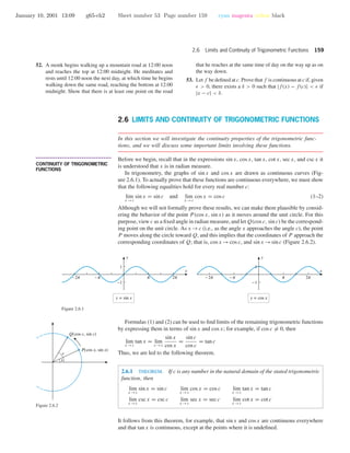 January 10, 2001 13:09 g65-ch2 Sheet number 53 Page number 159 cyan magenta yellow black
2.6 Limits and Continuity of Trigonometric Functions 159
52. A monk begins walking up a mountain road at 12:00 noon
and reaches the top at 12:00 midnight. He meditates and
rests until 12:00 noon the next day, at which time he begins
walking down the same road, reaching the bottom at 12:00
midnight. Show that there is at least one point on the road
that he reaches at the same time of day on the way up as on
the way down.
53. Let f be deﬁned at c. Prove that f is continuous at c if, given
> 0, there exists a δ > 0 such that |f(x) − f(c)| < if
|x − c| < δ.
2.6 LIMITS AND CONTINUITY OF TRIGONOMETRIC FUNCTIONS
In this section we will investigate the continuity properties of the trigonometric func-
tions, and we will discuss some important limits involving these functions.
• • • • • • • • • • • • • • • • • • • • • • • • • • • • • • • • • • • • • •
CONTINUITY OF TRIGONOMETRIC
FUNCTIONS
Before we begin, recall that in the expressions sin x, cos x, tan x, cot x, sec x, and csc x it
is understood that x is in radian measure.
In trigonometry, the graphs of sin x and cos x are drawn as continuous curves (Fig-
ure 2.6.1). To actually prove that these functions are continuous everywhere, we must show
that the following equalities hold for every real number c:
lim
x →c
sin x = sin c and lim
x →c
cos x = cos c (1–2)
Although we will not formally prove these results, we can make them plausible by consid-
ering the behavior of the point P(cos x, sin x) as it moves around the unit circle. For this
purpose, view c as a ﬁxed angle in radian measure, and let Q(cos c, sin c) be the correspond-
ing point on the unit circle. As x →c (i.e., as the angle x approaches the angle c), the point
P moves along the circle toward Q, and this implies that the coordinates of P approach the
corresponding coordinates of Q; that is, cos x →cos c, and sin x →sin c (Figure 2.6.2).
-1
1
y = sin x
cCO o
x
y
-1
1
y = cos x
cCO o
x
y
Figure 2.6.1
Formulas (1) and (2) can be used to ﬁnd limits of the remaining trigonometric functions
by expressing them in terms of sin x and cos x; for example, if cos c = 0, then
lim
x →c
tan x = lim
x →c
sin x
cos x
=
sin c
cos c
= tan c
Thus, we are led to the following theorem.
2.6.1 THEOREM. If c is any number in the natural domain of the stated trigonometric
function, then
lim
x →c
sin x = sin c lim
x →c
cos x = cos c lim
x →c
tan x = tan c
lim
x →c
csc x = csc c lim
x →c
sec x = sec c lim
x →c
cot x = cot c
Q(cos c, sin c)
P(cos x, sin x)
x
c
Figure 2.6.2
It follows from this theorem, for example, that sin x and cos x are continuous everywhere
and that tan x is continuous, except at the points where it is undeﬁned.
 