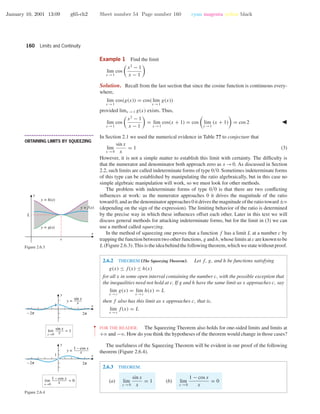 January 10, 2001 13:09 g65-ch2 Sheet number 54 Page number 160 cyan magenta yellow black
160 Limits and Continuity
Example 1 Find the limit
lim
x →1
cos
x2
− 1
x − 1
Solution. Recall from the last section that since the cosine function is continuous every-
where,
lim
x →1
cos(g(x)) = cos( lim
x →1
g(x))
provided limx →1 g(x) exists. Thus,
lim
x →1
cos
x2
− 1
x − 1
= lim
x →1
cos(x + 1) = cos lim
x →1
(x + 1) = cos 2
• • • • • • • • • • • • • • • • • • • • • • • • • • • • • • • • • • • • • •
OBTAINING LIMITS BY SQUEEZING
In Section 2.1 we used the numerical evidence in Table ?? to conjecture that
lim
x →0
sin x
x
= 1 (3)
However, it is not a simple matter to establish this limit with certainty. The difﬁculty is
that the numerator and denominator both approach zero as x →0. As discussed in Section
2.2, such limits are called indeterminate forms of type 0/0. Sometimes indeterminate forms
of this type can be established by manipulating the ratio algebraically, but in this case no
simple algebraic manipulation will work, so we must look for other methods.
The problem with indeterminate forms of type 0/0 is that there are two conﬂicting
inﬂuences at work: as the numerator approaches 0 it drives the magnitude of the ratio
toward 0, and as the denominator approaches 0 it drives the magnitude of the ratio toward ±ϱ
(depending on the sign of the expression). The limiting behavior of the ratio is determined
by the precise way in which these inﬂuences offset each other. Later in this text we will
discuss general methods for attacking indeterminate forms, but for the limit in (3) we can
use a method called squeezing.
In the method of squeezing one proves that a function f has a limit L at a number c by
trapping the function between two other functions, g and h, whose limits at c are known to be
L(Figure2.6.3).Thisistheideabehindthefollowingtheorem,whichwestatewithoutproof.
x
y
c
L
y = h(x)
y = g(x)
y = f(x)
Figure 2.6.3
O o
1 x
y
O o
1 x
y
x→0
lim = 1
sin x
x
x→0
lim = 0
1 – cos x
x
y =
sin x
x
y =
1 – cos x
x
Figure 2.6.4
2.6.2 THEOREM (The Squeezing Theorem). Let f, g, and h be functions satisfying
g(x) ≤ f(x) ≤ h(x)
for all x in some open interval containing the number c, with the possible exception that
the inequalities need not hold at c. If g and h have the same limit as x approaches c, say
lim
x →c
g(x) = lim
x →c
h(x) = L
then f also has this limit as x approaches c, that is,
lim
x →c
f(x) = L
••
•
•
•
•
•
•
•
FOR THE READER. The Squeezing Theorem also holds for one-sided limits and limits at
+ϱ and −ϱ. How do you think the hypotheses of the theorem would change in those cases?
The usefulness of the Squeezing Theorem will be evident in our proof of the following
theorem (Figure 2.6.4).
2.6.3 THEOREM.
(a) lim
x →0
sin x
x
= 1 (b) lim
x →0
1 − cos x
x
= 0
 