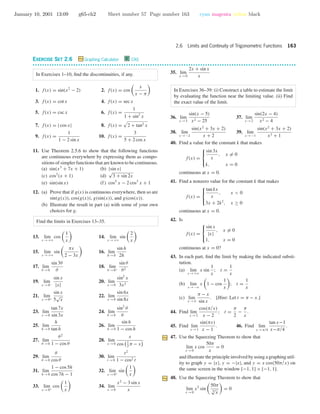 January 10, 2001 13:09 g65-ch2 Sheet number 57 Page number 163 cyan magenta yellow black
2.6 Limits and Continuity of Trigonometric Functions 163
EXERCISE SET 2.6 Graphing Calculator C CAS
• • • • • • • • • • • • • • • • • • • • • • • • • • • • • • • • • • • • • • • • • • • • • • • • • • • • • • • • • • • • • • • • • • • • • • • • • • • • • • • • • • • • • • • • • • • • • • • • • • • • • • • • • • • • • •
In Exercises 1–10, ﬁnd the discontinuities, if any.
1. f(x) = sin(x2
− 2) 2. f(x) = cos
x
x − π
3. f(x) = cot x 4. f(x) = sec x
5. f(x) = csc x 6. f(x) =
1
1 + sin2
x
7. f(x) = | cos x| 8. f(x) = 2 + tan2 x
9. f(x) =
1
1 − 2 sin x
10. f(x) =
3
5 + 2 cos x
11. Use Theorem 2.5.6 to show that the following functions
are continuous everywhere by expressing them as compo-
sitions of simpler functions that are known to be continuous.
(a) sin(x3
+ 7x + 1) (b) |sin x|
(c) cos3
(x + 1) (d)
√
3 + sin 2x
(e) sin(sin x) (f) cos5
x − 2 cos3
x + 1
12. (a) Prove that if g(x) is continuous everywhere, then so are
sin(g(x)), cos(g(x)), g(sin(x)), and g(cos(x)).
(b) Illustrate the result in part (a) with some of your own
choices for g.
Find the limits in Exercises 13–35.
13. lim
x →+ϱ
cos
1
x
14. lim
x →+ϱ
sin
2
x
15. lim
x →+ϱ
sin
πx
2 − 3x
16. lim
h→0
sin h
2h
17. lim
θ →0
sin 3θ
θ
18. lim
θ →0+
sin θ
θ2
19. lim
x →0−
sin x
|x|
20. lim
x →0
sin2
x
3x2
21. lim
x →0+
sin x
5
√
x
22. lim
x →0
sin 6x
sin 8x
23. lim
x →0
tan 7x
sin 3x
24. lim
θ →0
sin2
θ
θ
25. lim
h→0
h
tan h
26. lim
h→0
sin h
1 − cos h
27. lim
θ →0
θ2
1 − cos θ
28. lim
x →0
x
cos 1
2
π − x
29. lim
θ →0
θ
cos θ
30. lim
t →0
t2
1 − cos2 t
31. lim
h→0
1 − cos 5h
cos 7h − 1
32. lim
x →0+
sin
1
x
33. lim
x →0+
cos
1
x
34. lim
x →0
x2
− 3 sin x
x
35. lim
x →0
2x + sin x
x
In Exercises 36–39: (i) Construct a table to estimate the limit
by evaluating the function near the limiting value. (ii) Find
the exact value of the limit.
36. lim
x →5
sin(x − 5)
x2 − 25
37. lim
x →2
sin(2x − 4)
x2 − 4
38. lim
x →−2
sin(x2
+ 3x + 2)
x + 2
39. lim
x →−1
sin(x2
+ 3x + 2)
x3 + 1
40. Find a value for the constant k that makes
f(x) =



sin 3x
x
, x = 0
k, x = 0
continuous at x = 0.
41. Find a nonzero value for the constant k that makes
f(x) =



tan kx
x
, x < 0
3x + 2k2
, x ≥ 0
continuous at x = 0.
42. Is
f(x) =



sin x
|x|
, x = 0
1, x = 0
continuous at x = 0?
43. In each part, ﬁnd the limit by making the indicated substi-
tution.
(a) lim
x →+ϱ
x sin
1
x
; t =
1
x
(b) lim
x →−ϱ
x 1 − cos
1
x
; t =
1
x
(c) lim
x →π
π − x
sin x
. [Hint: Let t = π − x.]
44. Find lim
x →2
cos(π/x)
x − 2
; t =
π
2
−
π
x
.
45. Find lim
x →1
sin(πx)
x − 1
. 46. Find lim
x →π/4
tan x−1
x−π/4
.
47. Use the Squeezing Theorem to show that
lim
x →0
x cos
50π
x
= 0
and illustrate the principle involved by using a graphing util-
ity to graph y = |x|, y = −|x|, and y = x cos(50π/x) on
the same screen in the window [−1, 1] × [−1, 1].
48. Use the Squeezing Theorem to show that
lim
x →0
x2
sin
50π
3
√
x
= 0
 