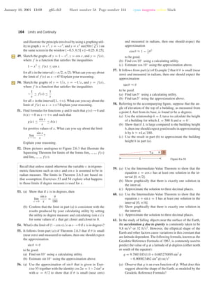 January 10, 2001 13:09 g65-ch2 Sheet number 58 Page number 164 cyan magenta yellow black
164 Limits and Continuity
and illustrate the principle involved by using a graphing util-
ity to graph y = x2
, y = −x2
, and y = x2
sin(50π/ 3
√
x ) on
the same screen in the window [−0.5, 0.5]×[−0.25, 0.25].
49. Sketch the graphs of y = 1 − x2
, y = cos x, and y = f(x),
where f is a function that satisﬁes the inequalities
1 − x2
≤ f(x) ≤ cos x
for all x in the interval (−π/2, π/2). What can you say about
the limit of f(x) as x →0? Explain your reasoning.
50. Sketch the graphs of y = 1/x, y = −1/x, and y = f(x),
where f is a function that satisﬁes the inequalities
−
1
x
≤ f(x) ≤
1
x
for all x in the interval [1, +ϱ). What can you say about the
limit of f(x) as x →+ϱ? Explain your reasoning.
51. Find formulas for functions g and h such that g(x)→0 and
h(x)→0 as x →+ϱ and such that
g(x) ≤
sin x
x
≤ h(x)
for positive values of x. What can you say about the limit
lim
x →+ϱ
sin x
x
?
Explain your reasoning.
52. Draw pictures analogous to Figure 2.6.3 that illustrate the
Squeezing Theorem for limits of the forms limx →+ϱ f(x)
and limx →−ϱ f(x).
Recall that unless stated otherwise the variable x in trigono-
metric functions such as sin x and cos x is assumed to be in
radian measure. The limits in Theorem 2.6.3 are based on
that assumption. Exercises 53 and 54 explore what happens
to those limits if degree measure is used for x.
53. (a) Show that if x is in degrees, then
lim
x →0
sin x
x
=
π
180
(b) Conﬁrm that the limit in part (a) is consistent with the
results produced by your calculating utility by setting
the utility to degree measure and calculating (sin x)/x
for some values of x that get closer and closer to 0.
54. What is the limit of (1−cos x)/x as x →0 if x is in degrees?
55. It follows from part (a) of Theorem 2.6.3 that if θ is small
(near zero) and measured in radians, then one should expect
the approximation
sin θ ≈ θ
to be good.
(a) Find sin 10◦
using a calculating utility.
(b) Estimate sin 10◦
using the approximation above.
56. (a) Use the approximation of sin θ that is given in Exer-
cise 55 together with the identity cos 2α = 1 − 2 sin2
α
with α = θ/2 to show that if θ is small (near zero)
and measured in radians, then one should expect the
approximation
cos θ ≈ 1 − 1
2
θ2
to be good.
(b) Find cos 10◦
using a calculating utility.
(c) Estimate cos 10◦
using the approximation above.
57. It follows from part (a) of Example 2 that if θ is small (near
zero) and measured in radians, then one should expect the
approximation
tan θ ≈ θ
to be good.
(a) Find tan 5◦
using a calculating utility.
(b) Find tan 5◦
using the approximation above.
58. Referring to the accompanying ﬁgure, suppose that the an-
gle of elevation of the top of a building, as measured from
a point L feet from its base, is found to be α degrees.
(a) Use the relationship h = L tan α to calculate the height
of a building for which L = 500 ft and α = 6◦
.
(b) Show that if L is large compared to the building height
h, then one should expect good results in approximating
h by h ≈ πLα/180.
(c) Use the result in part (b) to approximate the building
height h in part (a).
ha
L Figure Ex-58
59. (a) Use the Intermediate-Value Theorem to show that the
equation x = cos x has at least one solution in the in-
terval [0, π/2].
(b) Show graphically that there is exactly one solution in
the interval.
(c) Approximate the solution to three decimal places.
60. (a) Use the Intermediate-Value Theorem to show that the
equation x + sin x = 1 has at least one solution in the
interval [0, π/6].
(b) Show graphically that there is exactly one solution in
the interval.
(c) Approximate the solution to three decimal places.
61. In the study of falling objects near the surface of the Earth,
the acceleration g due to gravity is commonly taken to be
9.8 m/s2
or 32 ft/s2
. However, the elliptical shape of the
Earth and other factors cause variations in this constant that
are latitude dependent. The following formula, known as the
Geodetic Reference Formula of 1967, is commonly used to
predict the value of g at a latitude of φ degrees (either north
or south of the equator):
g = 9.7803185(1.0 + 0.005278895 sin2
φ
− 0.000023462 sin4
φ) m/s2
(a) Observe that g is an even function of φ. What does this
suggest about the shape of the Earth, as modeled by the
Geodetic Reference Formula?
 