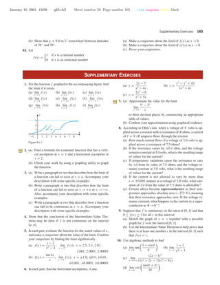 January 10, 2001 13:09 g65-ch2 Sheet number 59 Page number 165 cyan magenta yellow black
Supplementary Exercises 165
(b) Show that g = 9.8 m/s2
somewhere between latitudes
of 38◦
and 39◦
.
62. Let
f(x) =
1 if x is a rational number
0 if x is an irrational number
(a) Make a conjecture about the limit of f(x) as x →0.
(b) Make a conjecture about the limit of xf(x) as x →0.
(c) Prove your conjectures.
SUPPLEMENTARY EXERCISES
1. For the function f graphed in the accompanying ﬁgure, ﬁnd
the limit if it exists.
(a) lim
x →1
f(x) (b) lim
x →2
f(x) (c) lim
x →3
f(x)
(d) lim
x →4
f(x) (e) lim
x →+ϱ
f(x) (f) lim
x →−ϱ
f(x)
(g) lim
x →3+
f(x) (h) lim
x →3−
f(x) (i) lim
x →0
f(x)
-1 1 2 3 4 5 6 7 8
1
2
3
x
y
Figure Ex-1
2. (a) Find a formula for a rational function that has a verti-
cal asymptote at x = 1 and a horizontal asymptote at
y = 2.
(b) Check your work by using a graphing utility to graph
the function.
3. (a) Write a paragraph or two that describes how the limit of
a function can fail to exist at x = a. Accompany your
description with some speciﬁc examples.
(b) Write a paragraph or two that describes how the limit
of a function can fail to exist as x → +ϱ or x → −ϱ.
Also, accompany your description with some speciﬁc
examples.
(c) Write a paragraph or two that describes how a function
can fail to be continuous at x = a. Accompany your
description with some speciﬁc examples.
4. Show that the conclusion of the Intermediate-Value The-
orem may be false if f is not continuous on the interval
[a, b].
5. In each part, evaluate the function for the stated values of x,
and make a conjecture about the value of the limit. Conﬁrm
your conjecture by ﬁnding the limit algebraically.
(a) f(x) =
x − 2
x2 − 4
; lim
x →2+
f(x); x = 2.5, 2.1, 2.01,
2.001, 2.0001, 2.00001
(b) f(x) =
tan 4x
x
; lim
x →0
f(x); x = ±1.0, ±0.1, ±0.01,
±0.001, ±0.0001, ±0.00001
6. In each part, ﬁnd the horizontal asymptotes, if any.
(a) y =
2x − 7
x2 − 4x
(b) y =
x3
− x2
+ 10
3x2 − 4x
(c) y =
2x2
− 6
x2 + 5x
7. (a) Approximate the value for the limit
lim
x →0
3x
− 2x
x
to three decimal places by constructing an appropriate
table of values.
(b) Conﬁrm your approximation using graphical evidence.
8. According to Ohm’s law, when a voltage of V volts is ap-
plied across a resistor with a resistance of R ohms, a current
of I = V /R amperes ﬂows through the resistor.
(a) How much current ﬂows if a voltage of 3.0 volts is ap-
plied across a resistance of 7.5 ohms?
(b) If the resistance varies by ±0.1 ohm, and the voltage
remains constant at 3.0 volts, what is the resulting range
of values for the current?
(c) If temperature variations cause the resistance to vary
by ±δ from its value of 7.5 ohms, and the voltage re-
mains constant at 3.0 volts, what is the resulting range
of values for the current?
(d) If the current is not allowed to vary by more than
= ±0.001 ampere at a voltage of 3.0 volts, what vari-
ation of ±δ from the value of 7.5 ohms is allowable?
(e) Certain alloys become superconductors as their tem-
perature approaches absolute zero (−273◦
C), meaning
that their resistance approaches zero. If the voltage re-
mains constant, what happens to the current in a super-
conductor as R →0+
?
9. Suppose that f is continuous on the interval [0, 1] and that
0 ≤ f(x) ≤ 1 for all x in this interval.
(a) Sketch the graph of y = x together with a possible
graph for f over the interval [0, 1].
(b) Use the Intermediate-Value Theorem to help prove that
there is at least one number c in the interval [0, 1] such
that f(c) = c.
10. Use algebraic methods to ﬁnd
(a) lim
θ →0
tan
1 − cos θ
θ
(b) lim
t →1
t − 1
√
t − 1
(c) lim
x →+ϱ
(2x − 1)5
(3x2 + 2x − 7)(x3 − 9x)
(d) lim
θ →0
cos
sin(θ + π)
2θ
.
 