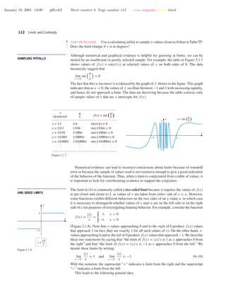 January 10, 2001 13:09 g65-ch2 Sheet number 6 Page number 112 cyan magenta yellow black
112 Limits and Continuity
••
•
•
•
•
•
•
FOR THE READER. Use a calculating utility to sample x-values closer to 0 than in Table ??.
Does the limit change if x is in degrees?
• • • • • • • • • • • • • • • • • • • • • • • • • • • • • • • • • • • • • •
SAMPLING PITFALLS
Although numerical and graphical evidence is helpful for guessing at limits, we can be
misled by an insufﬁcient or poorly selected sample. For example, the table in Figure 2.1.7
shows values of f(x) = sin(π/x) at selected values of x on both sides of 0. The data
incorrectly suggest that
lim
x →0
sin
π
x
= 0
The fact that this is incorrect is evidenced by the graph of f shown in the ﬁgure. This graph
indicates that as x →0, the values of f oscillate between −1 and 1 with increasing rapidity,
and hence do not approach a limit. The data are deceiving because the table consists only
of sample values of x that are x-intercepts for f(x).
-1 1
-1
1
y = sin ( )x
p
x
y
x = ±1
x = ±0.1
x = ±0.01
x = ±0.001
x = ±0.0001
sin(±p) = 0
sin(±10p) = 0
sin(±100p) = 0
sin(±1000p) = 0
sin(±10,000p) = 0
±p
±10p
±100p
±1000p
±10,000p
x
p
x
p
f(x) = sin ( )
x
(radians)
.
.
.
.
.
.
.
.
.
Figure 2.1.7
Numerical evidence can lead to incorrect conclusions about limits because of roundoff
error or because the sample of values used is not extensive enough to give a good indication
of the behavior of the function. Thus, when a limit is conjectured from a table of values, it
is important to look for corroborating evidence to support the conjecture.
• • • • • • • • • • • • • • • • • • • • • • • • • • • • • • • • • • • • • •
ONE-SIDED LIMITS
The limit in (4) is commonly called a two-sided limit because it requires the values of f(x)
to get closer and closer to L as values of x are taken from either side of x = a. However,
some functions exhibit different behaviors on the two sides of an x-value a, in which case
it is necessary to distinguish whether values of x near a are on the left side or on the right
side of a for purposes of investigating limiting behavior. For example, consider the function
f(x) =
|x|
x
=
1, x > 0
−1, x < 0
(Figure 2.1.8). Note that x-values approaching 0 and to the right of 0 produce f(x) values
that approach 1 (in fact, they are exactly 1 for all such values of x). On the other hand, x-
values approaching 0 and to the left of 0 produce f(x) values that approach −1. We describe
these two statements by saying that “the limit of f(x) = |x|/x is 1 as x approaches 0 from
the right” and that “the limit of f(x) = |x|/x is −1 as x approaches 0 from the left.” We
denote these limits by writing
lim
x →0+
|x|
x
= 1 and lim
x →0−
|x|
x
= −1 (9–10)
With this notation, the superscript “+” indicates a limit from the right and the superscript
“−” indicates a limit from the left.
This leads to the following general idea.
-1
1
x
y
y =
|x|
x
Figure 2.1.8
 