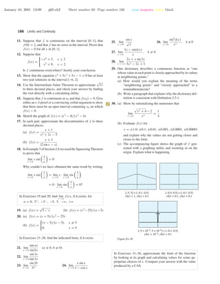 January 10, 2001 13:09 g65-ch2 Sheet number 60 Page number 166 cyan magenta yellow black
166 Limits and Continuity
11. Suppose that f is continuous on the interval [0, 1], that
f(0) = 2, and that f has no zeros in the interval. Prove that
f(x) > 0 for all x in [0, 1].
12. Suppose that
f(x) =
−x4
+ 3, x ≤ 2
x2
+ 9, x > 2
Is f continuous everywhere? Justify your conclusion.
13. Show that the equation x4
+ 5x3
+ 5x − 1 = 0 has at least
two real solutions in the interval [−6, 2].
14. Use the Intermediate-Value Theorem to approximate
√
11
to three decimal places, and check your answer by ﬁnding
the root directly with a calculating utility.
15. Suppose that f is continuous at x0 and that f(x0) > 0. Give
either an -δ proof or a convincing verbal argument to show
that there must be an open interval containing x0 on which
f(x) > 0.
16. Sketch the graph of f(x) = |x2
− 4|/(x2
− 4).
17. In each part, approximate the discontinuities of f to three
decimal places.
(a) f(x) =
x + 1
x2 + 2x − 5
(b) f(x) =
x + 3
|2 sin x − x|
18. In Example 3 of Section 2.6 we used the Squeezing Theorem
to prove that
lim
x →0
x sin
1
x
= 0
Why couldn’t we have obtained the same result by writing
lim
x →0
x sin
1
x
= lim
x →0
x · lim
x →0
sin
1
x
= 0 · lim
x →0
sin
1
x
= 0?
In Exercises 19 and 20, ﬁnd lim
x →a
f(x), if it exists, for
a = 0, 5+
, −5−
, −5, 5, −ϱ, +ϱ
19. (a) f(x) =
√
5 − x (b) f(x) = (x2
−25)/(x−5)
20. (a) f(x) = (x + 5)/(x2
− 25)
(b) f(x) =
(x − 5)/|x − 5|, x = 5
0, x = 5
In Exercises 21–28, ﬁnd the indicated limit, if it exists.
21. lim
x →0
tan ax
sin bx
(a = 0, b = 0)
22. lim
x →0
sin 3x
tan 3x
23. lim
θ →0
sin 2θ
θ2
24. lim
x →0
x sin x
1 − cos x
25. lim
x →0+
sin x
√
x
26. lim
x →0
sin2
(kx)
x2
, k = 0
27. lim
x →0
3x − sin(kx)
x
, k = 0
28. lim
x →+ϱ
2x + x sin 3x
5x2 − 2x + 1
29. One dictionary describes a continuous function as “one
whose value at each point is closely approached by its values
at neighboring points.”
(a) How would you explain the meaning of the terms
“neighboring points” and “closely approached” to a
nonmathematician?
(b) Write a paragraph that explains why the dictionary def-
inition is consistent with Deﬁnition 2.5.1.
30. (a) Show by rationalizing the numerator that
lim
x →0
x2 + 4 − 2
x2
=
1
4
(b) Evaluate f(x) for
x = ±1.0, ±0.1, ±0.01, ±0.001, ±0.0001, ±0.00001
and explain why the values are not getting closer and
closer to the limit.
(c) The accompanying ﬁgure shows the graph of f gen-
erated with a graphing utility and zooming in on the
origin. Explain what is happening.
[–0.5, 0.5] × [–0.1, 0.5]
xScl = 0.1, yScl = 0.1
[–5, 5] × [–0.1, 0.5]
xScl = 1, yScl = 0.1
[–5 × 10–6
, 5 × 10–6
] × [–0.1, 0.5]
xScl = 10–6
, yScl = 0.1
Figure Ex-30
In Exercises 31–36, approximate the limit of the function
by looking at its graph and calculating values for some ap-
propriate choices of x. Compare your answer with the value
produced by a CAS.
 