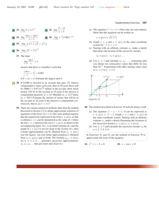 January 10, 2001 13:09 g65-ch2 Sheet number 61 Page number 167 cyan magenta yellow black
Supplementary Exercises 167
C 31. lim
x →0
(1 + x)1/x
C 32. lim
x →3
2x
− 8
x − 3
C 33. lim
x →1
sin x − sin 1
x − 1
C 34. lim
x →0+
x−2
(1.001)−1/x
C 35. lim
x →+ϱ
x +
√
x −
√
x
C 36. lim
x →+ϱ
3x
+ 5x 1/x
37. The limit
lim
x →0
sin x
x
= 1
ensures that there is a number δ such that
sin x
x
− 1 < 0.001
if 0 < |x| < δ. Estimate the largest such δ.
38. If $1000 is invested in an account that pays 7% interest
compounded n times each year, then in 10 years there will
be 1000(1 + 0.07/n)10n
dollars in the account. How much
money will be in the account in 10 years if the interest is
compounded quarterly (n = 4)? Monthly (n = 12)? Daily
(n = 365)? Estimate the amount of money that will be in
the account in 10 years if the interest is compounded con-
tinuously, that is, as n→+ϱ?
39. There are various numerical methods other than the method
discussed in Section 2.5 to obtain approximate solutions of
equations of the form f(x) = 0. One such method requires
that the equation be expressed in the form x = g(x), so that
a solution x = c can be interpreted as the value of x where
the line y = x intersects the curve y = g(x), as shown in the
accompanying ﬁgure. If x1 is an initial estimate of c and the
graph of y = g(x) is not too steep in the vicinity of c, then
a better approximation can be obtained from x2 = g(x1)
(see the ﬁgure). An even better approximation is obtained
from x3 = g(x2), and so forth. The formula xn+1 = g(xn)
for n = 1, 2, 3, . . . generates successive approximations
x2, x3, x4, . . . that get closer and closer to c.
(a) The equation x3
−x −1 = 0 has only one real solution.
Show that this equation can be written as
x = g(x) =
3√
x + 1
(b) Graph y = x and y = g(x) in the same coordinate
system for −1 ≤ x ≤ 3.
(c) Starting with an arbitrary estimate x1, make a sketch
that shows the location of the successive iterates
x2 = g(x1), x3 = g(x2), . . .
(d) Use x1 = 1 and calculate x2, x3, . . . , continuing until
you obtain two consecutive values that differ by less
than 10−4
. Experiment with other starting values such
as x1 = 2 or x1 = 1.5.
x
y
y = x y = g(x)
c x3 x2 x1
Figure Ex-39
40. The method described in Exercise 39 will not always work.
(a) The equation x3
− x − 1 = 0 can be expressed as
x = g(x) = x3
− 1. Graph y = x and y = g(x) in
the same coordinate system. Starting with an arbitrary
estimate x1, make a sketch illustrating the locations of
the successive iterates x2 = g(x1), x3 = g(x2), . . . .
(b) Use x1 = 1 and calculate the successive iterates xn for
n = 2, 3, 4, 5, 6.
In Exercises 41 and 42, use the method of Exercise 39 to
approximate the roots of the equation.
41. x5
− x − 2 = 0 42. x − cos x = 0
 