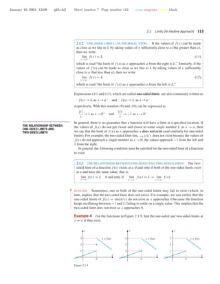 January 10, 2001 13:09 g65-ch2 Sheet number 7 Page number 113 cyan magenta yellow black
2.1 Limits (An Intuitive Approach) 113
2.1.2 ONE-SIDED LIMITS (AN INFORMAL VIEW). If the values of f(x) can be made
as close as we like to L by taking values of x sufﬁciently close to a (but greater than a),
then we write
lim
x →a+
f(x) = L (11)
which is read “the limit of f(x) as x approaches a from the right is L.” Similarly, if the
values of f(x) can be made as close as we like to L by taking values of x sufﬁciently
close to a (but less than a), then we write
lim
x →a−
f(x) = L (12)
which is read “the limit of f(x) as x approaches a from the left is L.”
Expressions (11) and (12), which are called one-sided limits, are also commonly written as
f(x)→L as x →a+
and f(x)→L as x →a−
respectively. With this notation (9) and (10) can be expressed as
|x|
x
→1 as x →0+
and
|x|
x
→−1 as x →0−
• • • • • • • • • • • • • • • • • • • • • • • • • • • • • • • • • • • • • •
THE RELATIONSHIP BETWEEN
ONE-SIDED LIMITS AND
TWO-SIDED LIMITS
In general, there is no guarantee that a function will have a limit at a speciﬁed location. If
the values of f(x) do not get closer and closer to some single number L as x → a, then
we say that the limit of f(x) as x approaches a does not exist (and similarly for one-sided
limits). For example, the two-sided limit limx →0 |x|/x does not exist because the values of
f(x) do not approach a single number as x →0; the values approach −1 from the left and
1 from the right.
In general, the following condition must be satisﬁed for the two-sided limit of a function
to exist.
2.1.3 THE RELATIONSHIP BETWEEN ONE-SIDED AND TWO-SIDED LIMITS. The two-
sided limit of a function f(x) exists at a if and only if both of the one-sided limits exist
at a and have the same value; that is,
lim
x →a
f(x) = L if and only if lim
x →a−
f(x) = L = lim
x →a+
f(x)
••
•
•
•
•
•
•
•
•
•
•
•
•
•
•
•
•
•
•
•
•
•
•
REMARK. Sometimes, one or both of the one-sided limits may fail to exist (which, in
turn, implies that the two-sided limit does not exist). For example, we saw earlier that the
one-sided limits of f(x) = sin(π/x) do not exist as x approaches 0 because the function
keeps oscillating between −1 and 1, failing to settle on a single value. This implies that the
two-sided limit does not exist as x approaches 0.
Example 4 For the functions in Figure 2.1.9, ﬁnd the one-sided and two-sided limits at
x = a if they exist.
x
y
2
3
1
a
x
y
2
3
1
a
x
y
2
3
1
a
y = f(x) y = f(x) y = f(x)
Figure 2.1.9
 