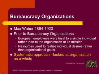 Copyright © 2005 by South-Western, a division of Thomson Learning. All rights reserved.
10
Bureaucracy Organizations
 Max Weber 1864-1920
 Prior to Bureaucracy Organizations
– European employees were loyal to a single individual
rather than to the organization or its mission
– Resources used to realize individual desires rather
than organizational goals
 Systematic approach –looked at organization
as a whole
Ethical Dilemma: The Supervisor
 