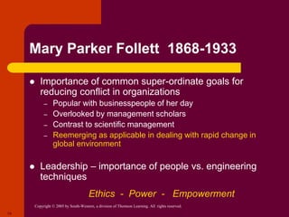 Copyright © 2005 by South-Western, a division of Thomson Learning. All rights reserved.
14
Mary Parker Follett 1868-1933
 Importance of common super-ordinate goals for
reducing conflict in organizations
– Popular with businesspeople of her day
– Overlooked by management scholars
– Contrast to scientific management
– Reemerging as applicable in dealing with rapid change in
global environment
 Leadership – importance of people vs. engineering
techniques
Ethics - Power - Empowerment
 