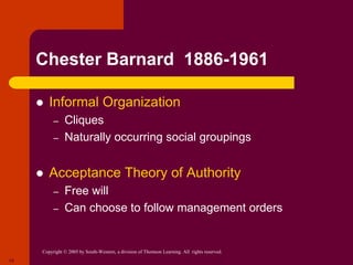 Copyright © 2005 by South-Western, a division of Thomson Learning. All rights reserved.
15
Chester Barnard 1886-1961
 Informal Organization
– Cliques
– Naturally occurring social groupings
 Acceptance Theory of Authority
– Free will
– Can choose to follow management orders
 