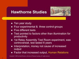 Copyright © 2005 by South-Western, a division of Thomson Learning. All rights reserved.
18
Hawthorne Studies
 Ten year study
 Four experimental & three control groups
 Five different tests
 Test pointed to factors other than illumination for
productivity
 1st Relay Assembly Test Room experiment, was
controversial, test lasted 6 years
 Interpretation, money not cause of increased
output
 Factor that increased output, Human Relations
 