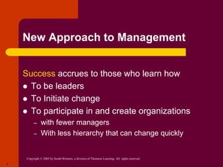 Copyright © 2005 by South-Western, a division of Thomson Learning. All rights reserved.
2
New Approach to Management
Success accrues to those who learn how
 To be leaders
 To Initiate change
 To participate in and create organizations
– with fewer managers
– With less hierarchy that can change quickly
 