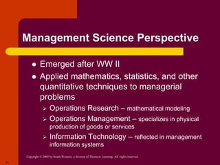 Copyright © 2005 by South-Western, a division of Thomson Learning. All rights reserved.
24
Management Science Perspective
 Emerged after WW II
 Applied mathematics, statistics, and other
quantitative techniques to managerial
problems
 Operations Research – mathematical modeling
 Operations Management – specializes in physical
production of goods or services
 Information Technology – reflected in management
information systems
 