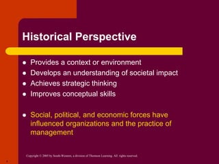 Copyright © 2005 by South-Western, a division of Thomson Learning. All rights reserved.
4
Historical Perspective
 Provides a context or environment
 Develops an understanding of societal impact
 Achieves strategic thinking
 Improves conceptual skills
 Social, political, and economic forces have
influenced organizations and the practice of
management
 