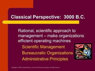Copyright © 2005 by South-Western, a division of Thomson Learning. All rights reserved.
7
Classical Perspective: 3000 B.C.
● Rational, scientific approach to
management – make organizations
efficient operating machines
● Scientific Management
● Bureaucratic Organizations
● Administrative Principles
 