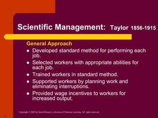 Copyright © 2005 by South-Western, a division of Thomson Learning. All rights reserved.
8
Scientific Management: Taylor 1856-1915
General Approach
 Developed standard method for performing each
job.
 Selected workers with appropriate abilities for
each job.
 Trained workers in standard method.
 Supported workers by planning work and
eliminating interruptions.
 Provided wage incentives to workers for
increased output.
 