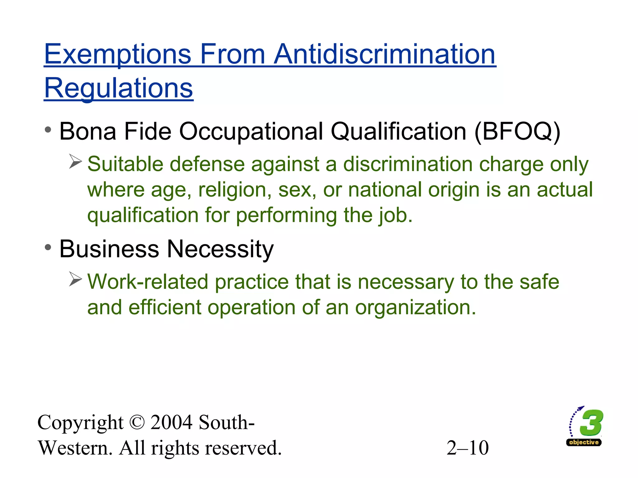 Copyright © 2004 South-
Western. All rights reserved. 2–10
Exemptions From Antidiscrimination
Regulations
• Bona Fide Occupational Qualification (BFOQ)
Suitable defense against a discrimination charge only
where age, religion, sex, or national origin is an actual
qualification for performing the job.
• Business Necessity
Work-related practice that is necessary to the safe
and efficient operation of an organization.
 