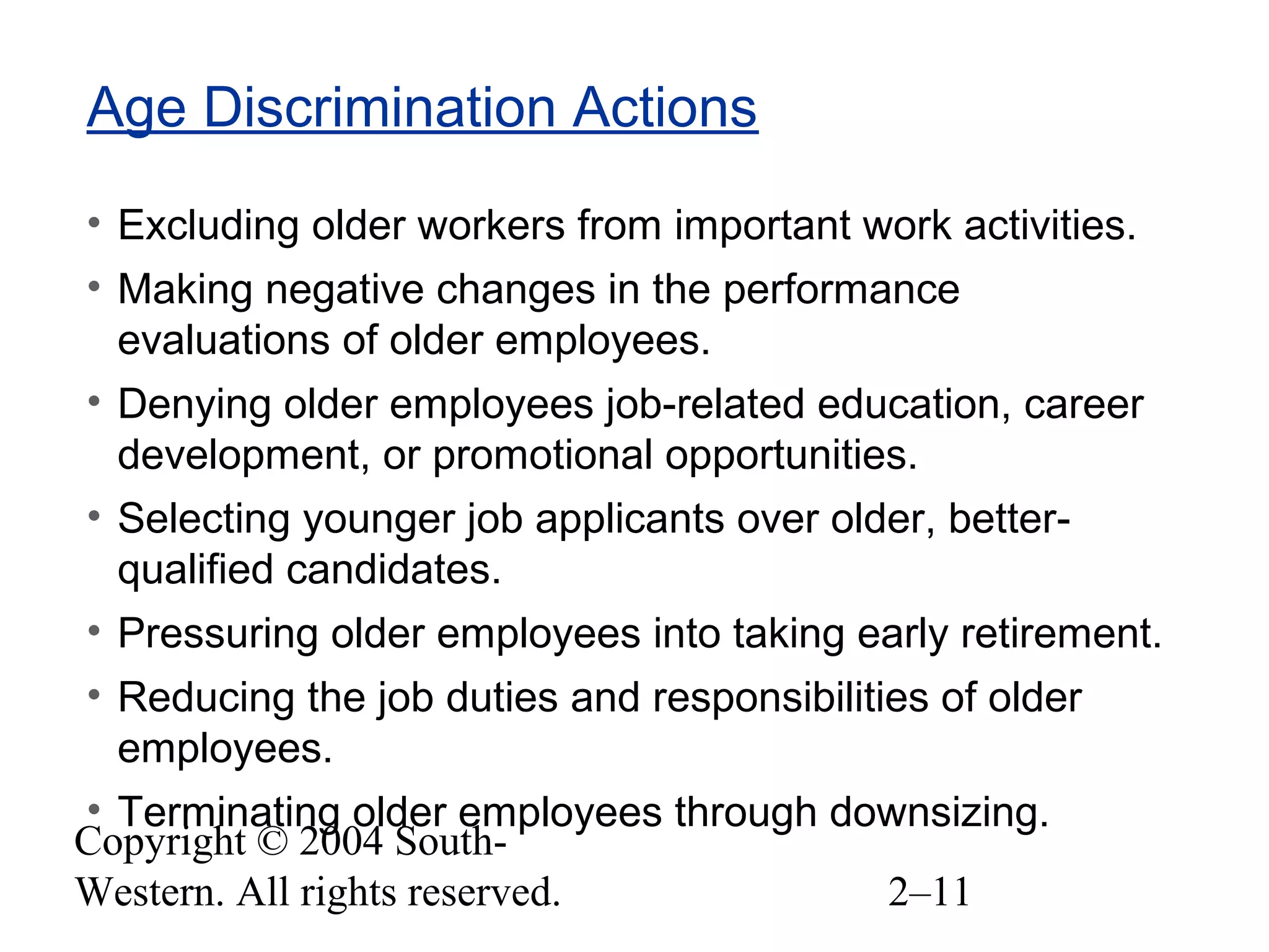 Copyright © 2004 South-
Western. All rights reserved. 2–11
Age Discrimination Actions
• Excluding older workers from important work activities.
• Making negative changes in the performance
evaluations of older employees.
• Denying older employees job-related education, career
development, or promotional opportunities.
• Selecting younger job applicants over older, better-
qualified candidates.
• Pressuring older employees into taking early retirement.
• Reducing the job duties and responsibilities of older
employees.
• Terminating older employees through downsizing.
 