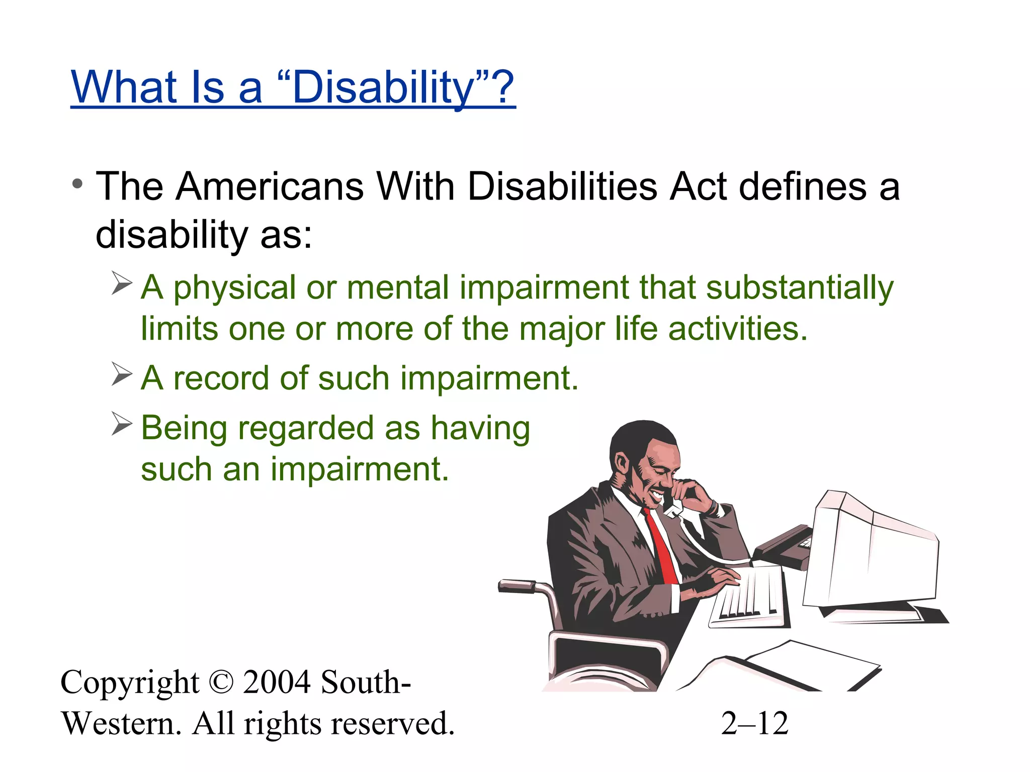Copyright © 2004 South-
Western. All rights reserved. 2–12
What Is a “Disability”?
• The Americans With Disabilities Act defines a
disability as:
A physical or mental impairment that substantially
limits one or more of the major life activities.
A record of such impairment.
Being regarded as having
such an impairment.
 