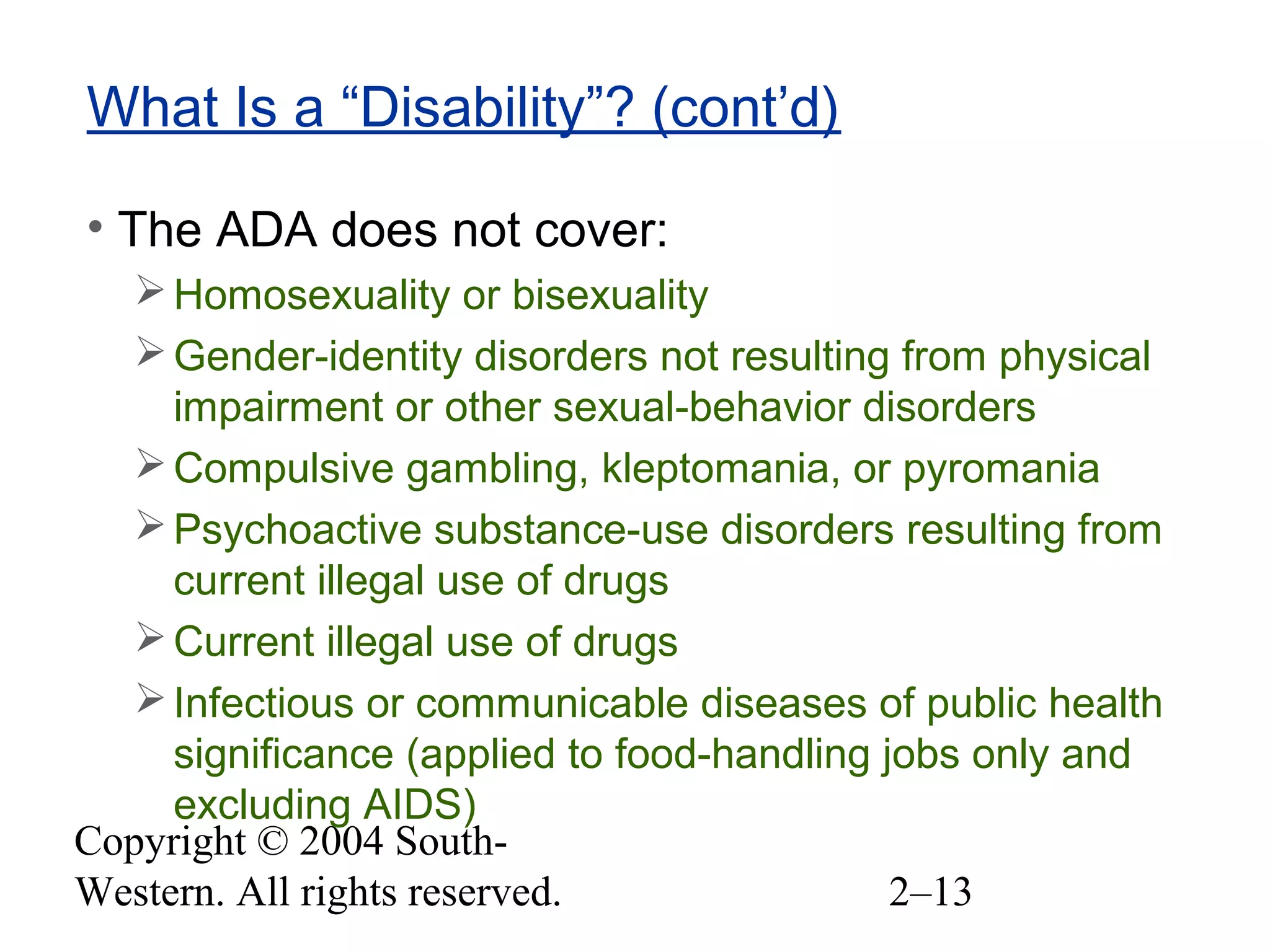 Copyright © 2004 South-
Western. All rights reserved. 2–13
What Is a “Disability”? (cont’d)
• The ADA does not cover:
Homosexuality or bisexuality
Gender-identity disorders not resulting from physical
impairment or other sexual-behavior disorders
Compulsive gambling, kleptomania, or pyromania
Psychoactive substance-use disorders resulting from
current illegal use of drugs
Current illegal use of drugs
Infectious or communicable diseases of public health
significance (applied to food-handling jobs only and
excluding AIDS)
 