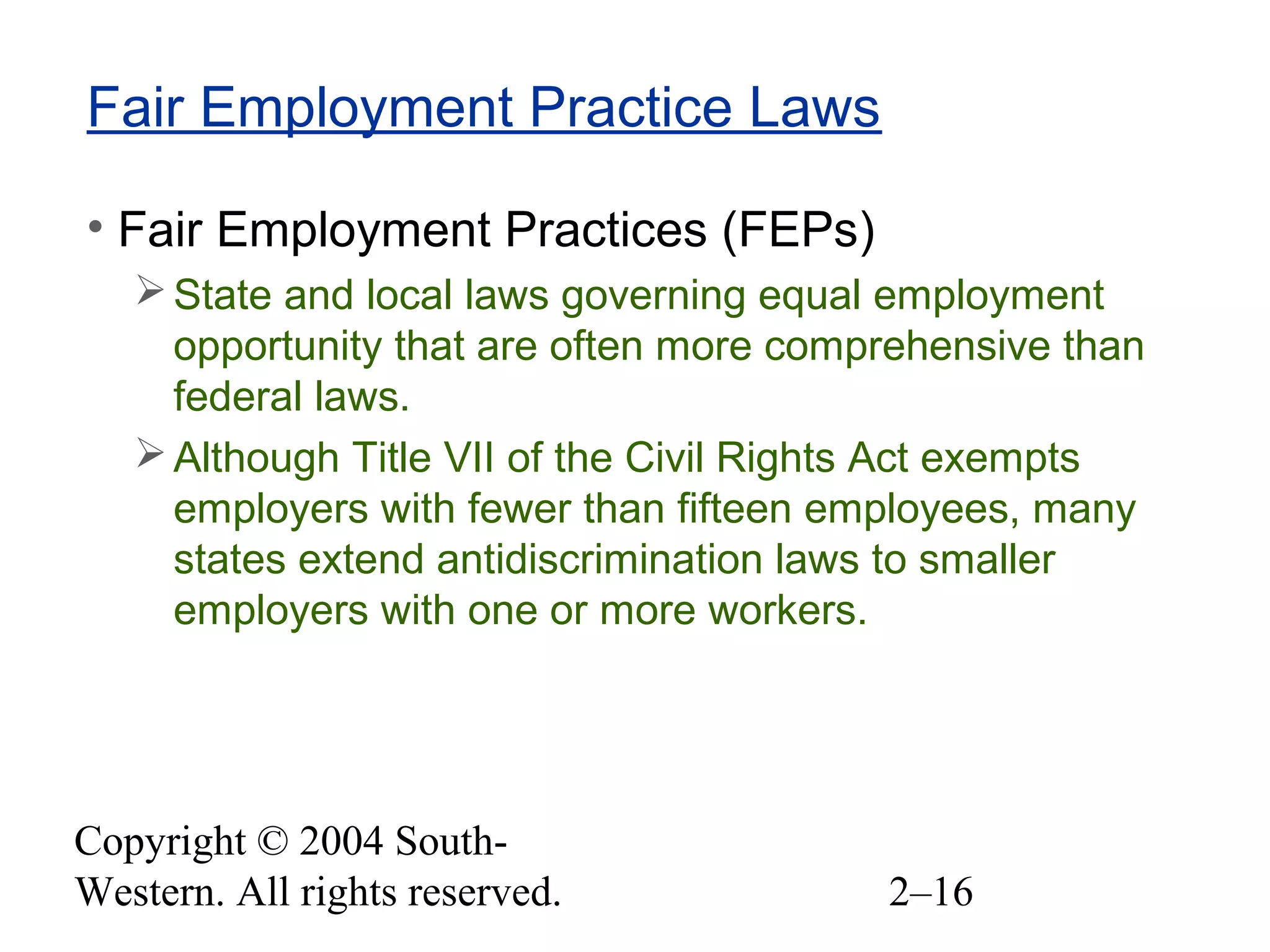 Copyright © 2004 South-
Western. All rights reserved. 2–16
Fair Employment Practice Laws
• Fair Employment Practices (FEPs)
State and local laws governing equal employment
opportunity that are often more comprehensive than
federal laws.
Although Title VII of the Civil Rights Act exempts
employers with fewer than fifteen employees, many
states extend antidiscrimination laws to smaller
employers with one or more workers.
 