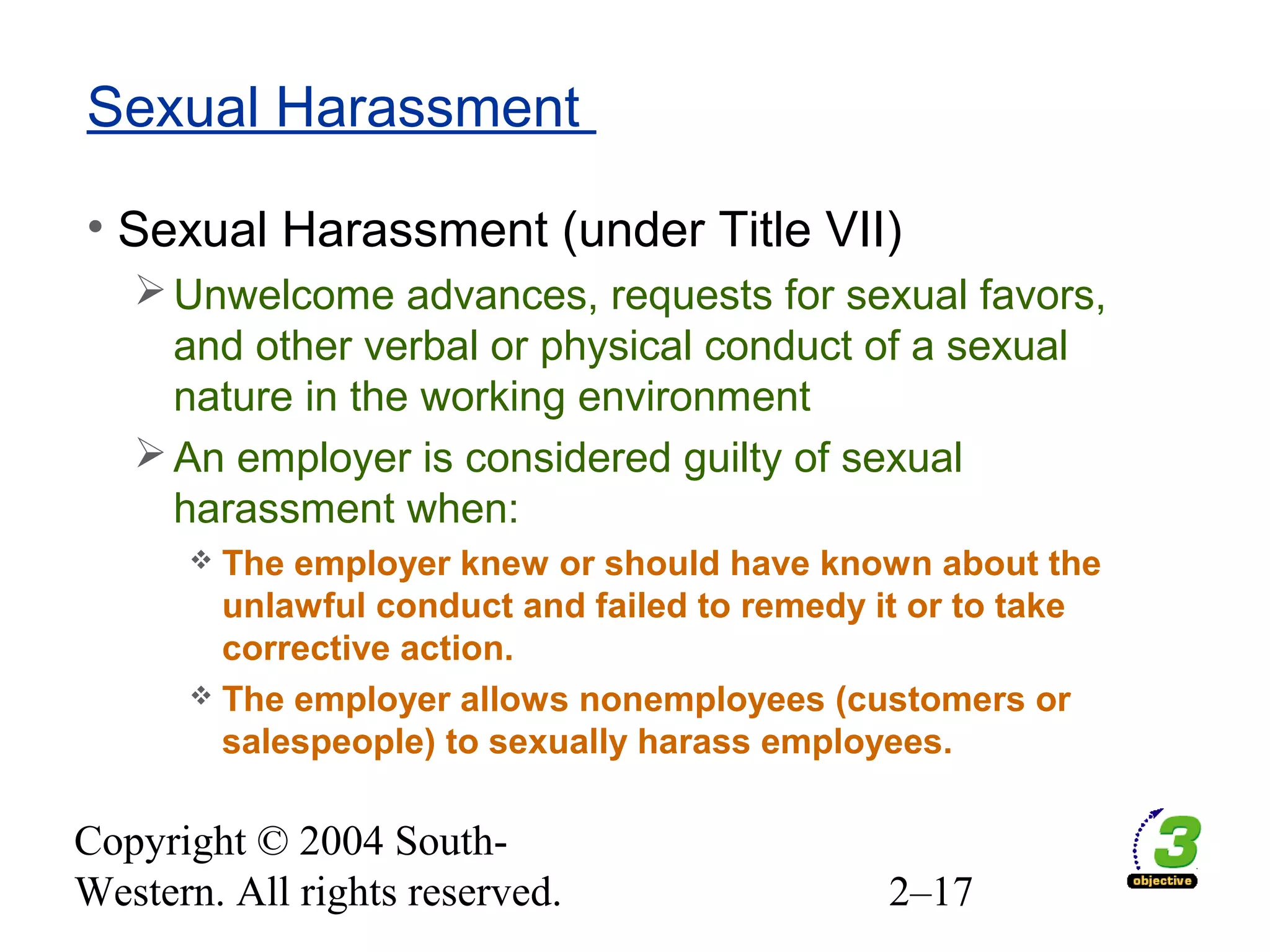 Copyright © 2004 South-
Western. All rights reserved. 2–17
Sexual Harassment
• Sexual Harassment (under Title VII)
Unwelcome advances, requests for sexual favors,
and other verbal or physical conduct of a sexual
nature in the working environment
An employer is considered guilty of sexual
harassment when:
 The employer knew or should have known about the
unlawful conduct and failed to remedy it or to take
corrective action.
 The employer allows nonemployees (customers or
salespeople) to sexually harass employees.
 