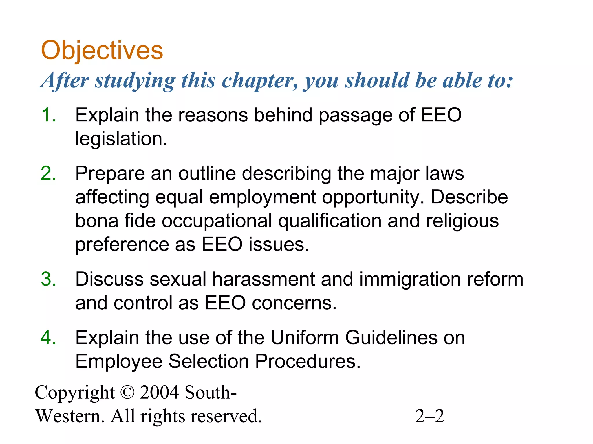 Copyright © 2004 South-
Western. All rights reserved. 2–2
Objectives
After studying this chapter, you should be able to:
1. Explain the reasons behind passage of EEO
legislation.
2. Prepare an outline describing the major laws
affecting equal employment opportunity. Describe
bona fide occupational qualification and religious
preference as EEO issues.
3. Discuss sexual harassment and immigration reform
and control as EEO concerns.
4. Explain the use of the Uniform Guidelines on
Employee Selection Procedures.
 