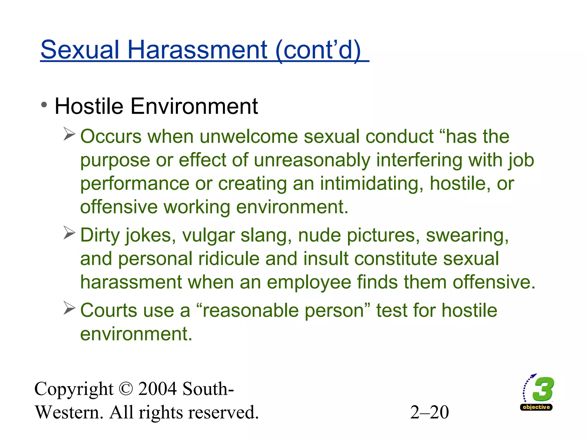 Copyright © 2004 South-
Western. All rights reserved. 2–20
Sexual Harassment (cont’d)
• Hostile Environment
Occurs when unwelcome sexual conduct “has the
purpose or effect of unreasonably interfering with job
performance or creating an intimidating, hostile, or
offensive working environment.
Dirty jokes, vulgar slang, nude pictures, swearing,
and personal ridicule and insult constitute sexual
harassment when an employee finds them offensive.
Courts use a “reasonable person” test for hostile
environment.
 