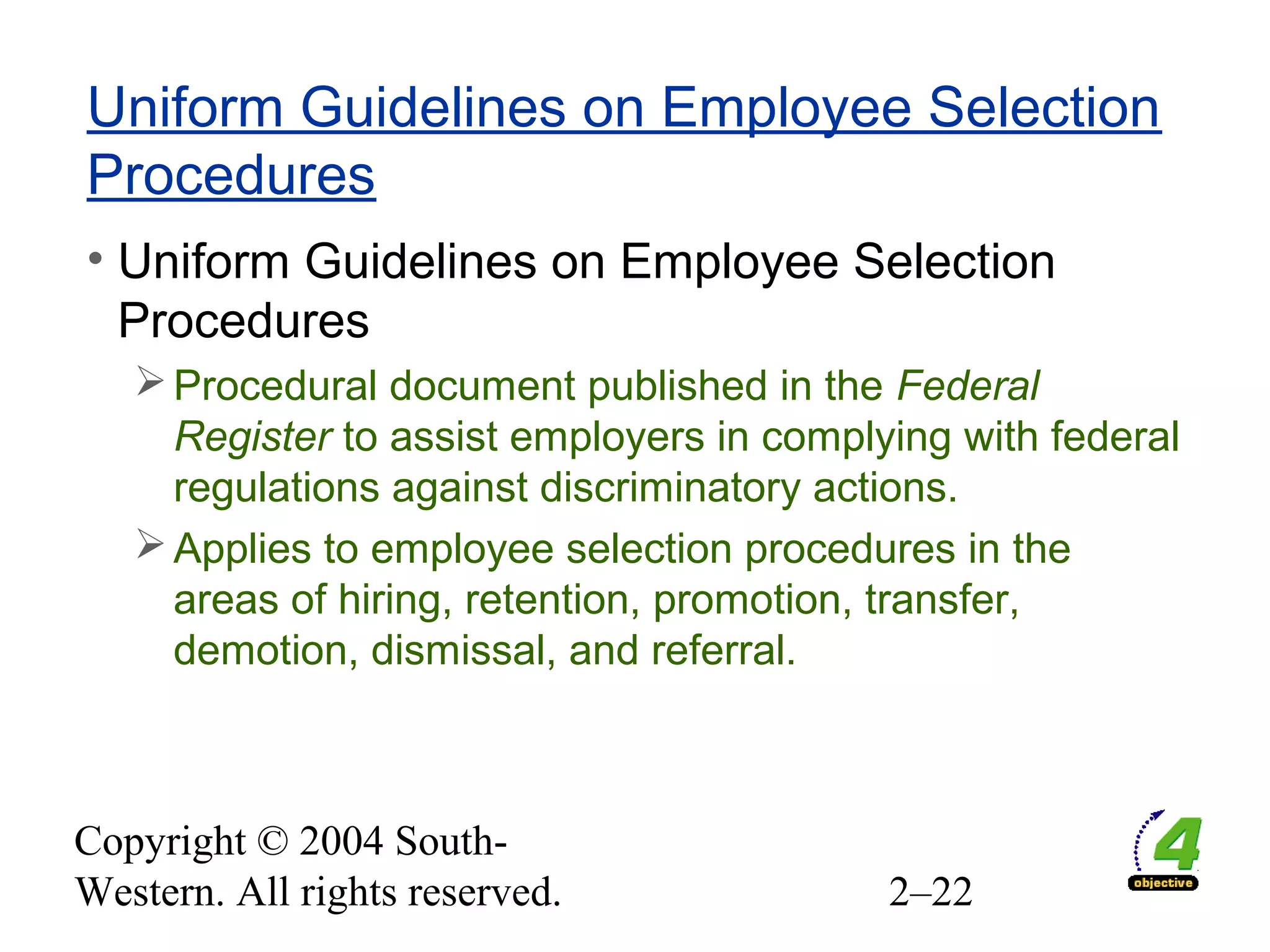 Copyright © 2004 South-
Western. All rights reserved. 2–22
Uniform Guidelines on Employee Selection
Procedures
• Uniform Guidelines on Employee Selection
Procedures
Procedural document published in the Federal
Register to assist employers in complying with federal
regulations against discriminatory actions.
Applies to employee selection procedures in the
areas of hiring, retention, promotion, transfer,
demotion, dismissal, and referral.
 