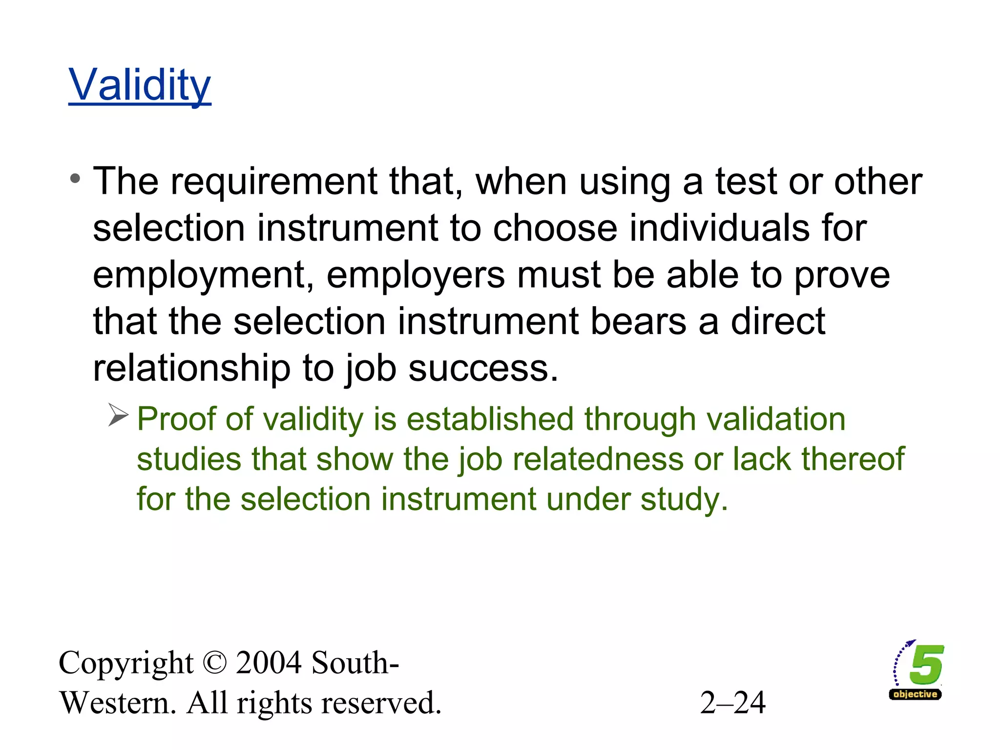 Copyright © 2004 South-
Western. All rights reserved. 2–24
Validity
• The requirement that, when using a test or other
selection instrument to choose individuals for
employment, employers must be able to prove
that the selection instrument bears a direct
relationship to job success.
Proof of validity is established through validation
studies that show the job relatedness or lack thereof
for the selection instrument under study.
 