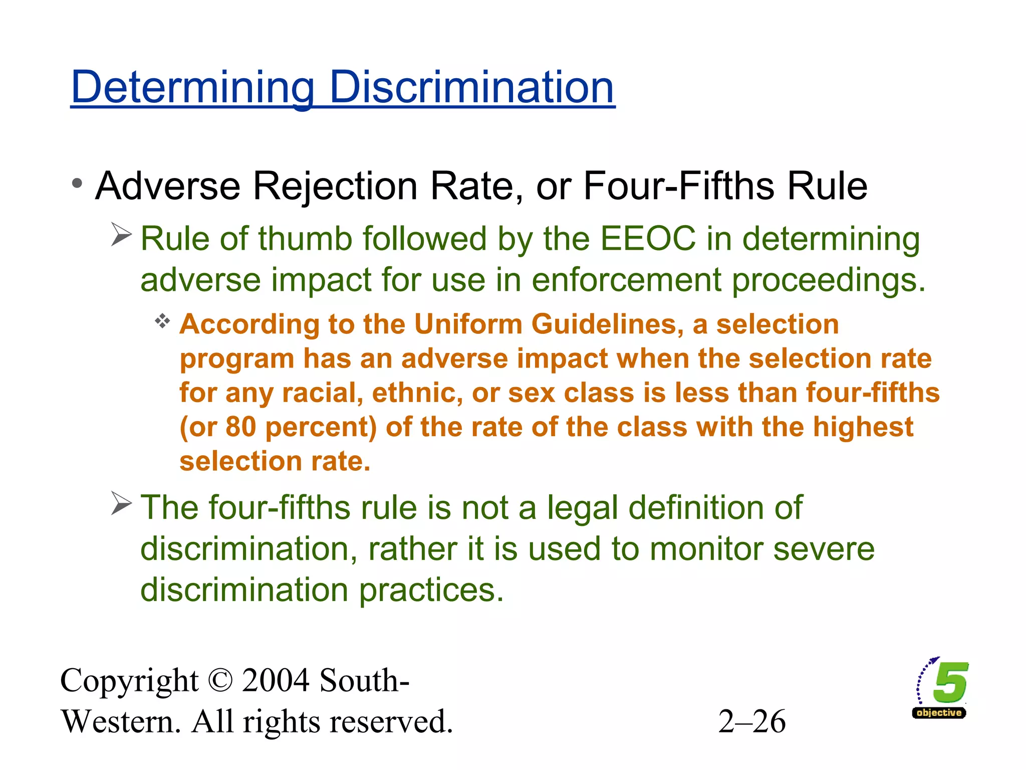 Copyright © 2004 South-
Western. All rights reserved. 2–26
Determining Discrimination
• Adverse Rejection Rate, or Four-Fifths Rule
Rule of thumb followed by the EEOC in determining
adverse impact for use in enforcement proceedings.
 According to the Uniform Guidelines, a selection
program has an adverse impact when the selection rate
for any racial, ethnic, or sex class is less than four-fifths
(or 80 percent) of the rate of the class with the highest
selection rate.
The four-fifths rule is not a legal definition of
discrimination, rather it is used to monitor severe
discrimination practices.
 