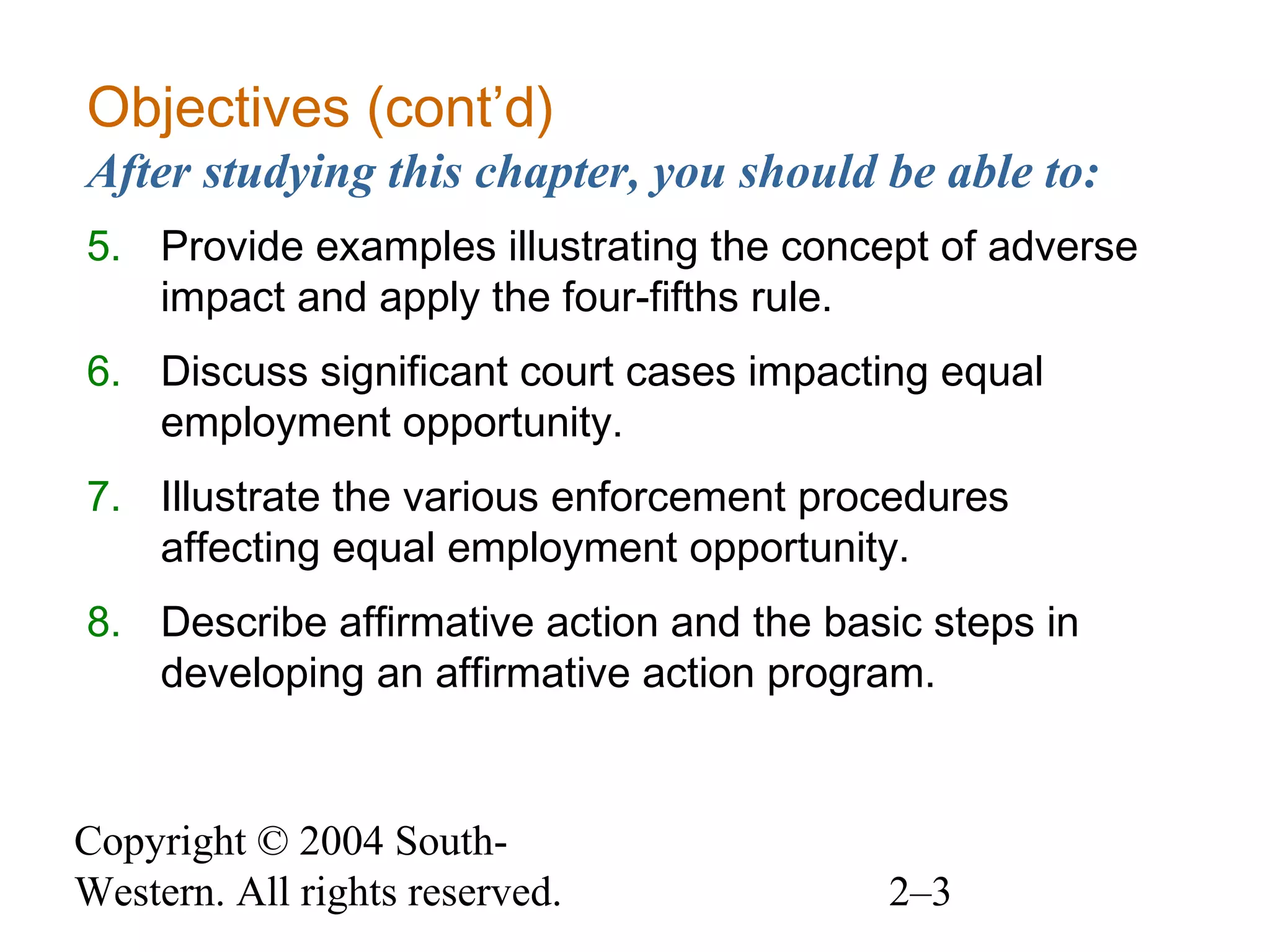 Copyright © 2004 South-
Western. All rights reserved. 2–3
Objectives (cont’d)
After studying this chapter, you should be able to:
5. Provide examples illustrating the concept of adverse
impact and apply the four-fifths rule.
6. Discuss significant court cases impacting equal
employment opportunity.
7. Illustrate the various enforcement procedures
affecting equal employment opportunity.
8. Describe affirmative action and the basic steps in
developing an affirmative action program.
 