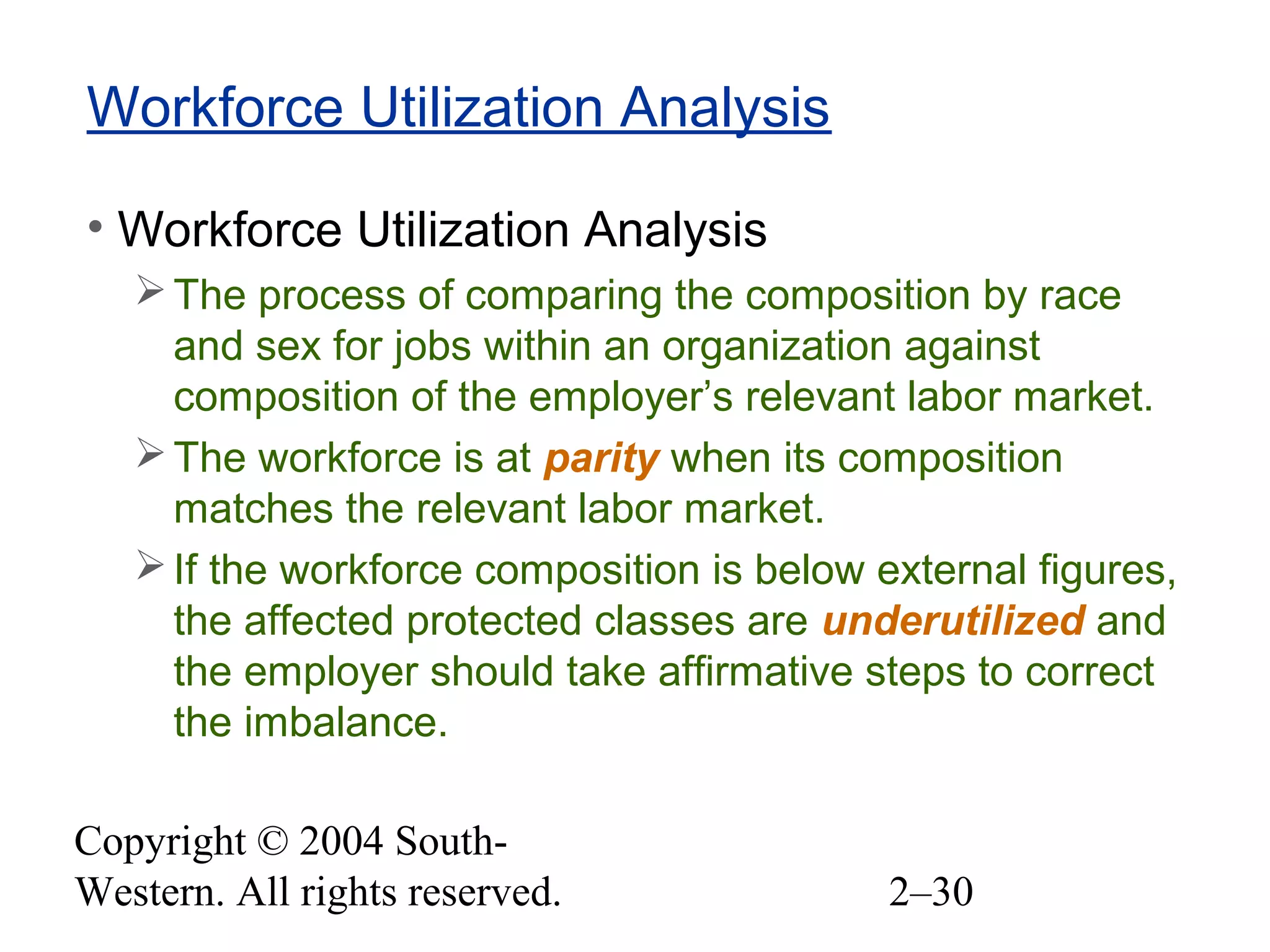 Copyright © 2004 South-
Western. All rights reserved. 2–30
Workforce Utilization Analysis
• Workforce Utilization Analysis
The process of comparing the composition by race
and sex for jobs within an organization against
composition of the employer’s relevant labor market.
The workforce is at parity when its composition
matches the relevant labor market.
If the workforce composition is below external figures,
the affected protected classes are underutilized and
the employer should take affirmative steps to correct
the imbalance.
 