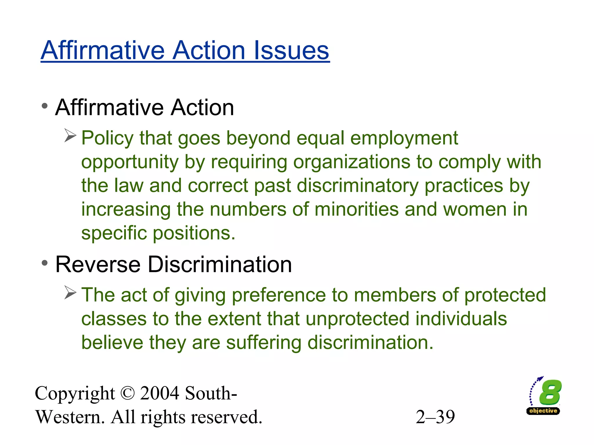 Copyright © 2004 South-
Western. All rights reserved. 2–39
Affirmative Action Issues
• Affirmative Action
Policy that goes beyond equal employment
opportunity by requiring organizations to comply with
the law and correct past discriminatory practices by
increasing the numbers of minorities and women in
specific positions.
• Reverse Discrimination
The act of giving preference to members of protected
classes to the extent that unprotected individuals
believe they are suffering discrimination.
 
