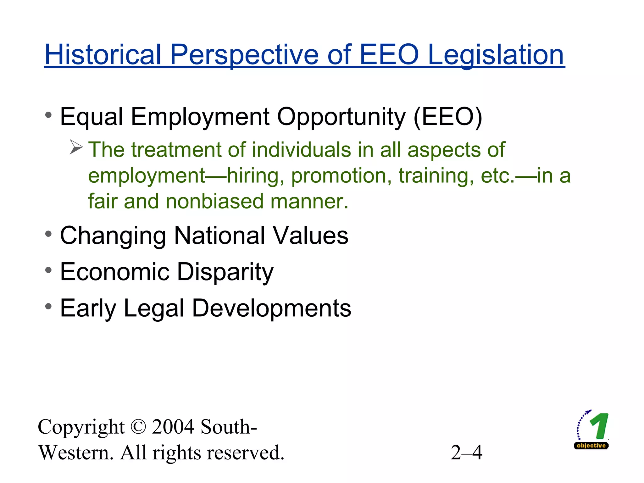 Copyright © 2004 South-
Western. All rights reserved. 2–4
Historical Perspective of EEO Legislation
• Equal Employment Opportunity (EEO)
The treatment of individuals in all aspects of
employment—hiring, promotion, training, etc.—in a
fair and nonbiased manner.
• Changing National Values
• Economic Disparity
• Early Legal Developments
 