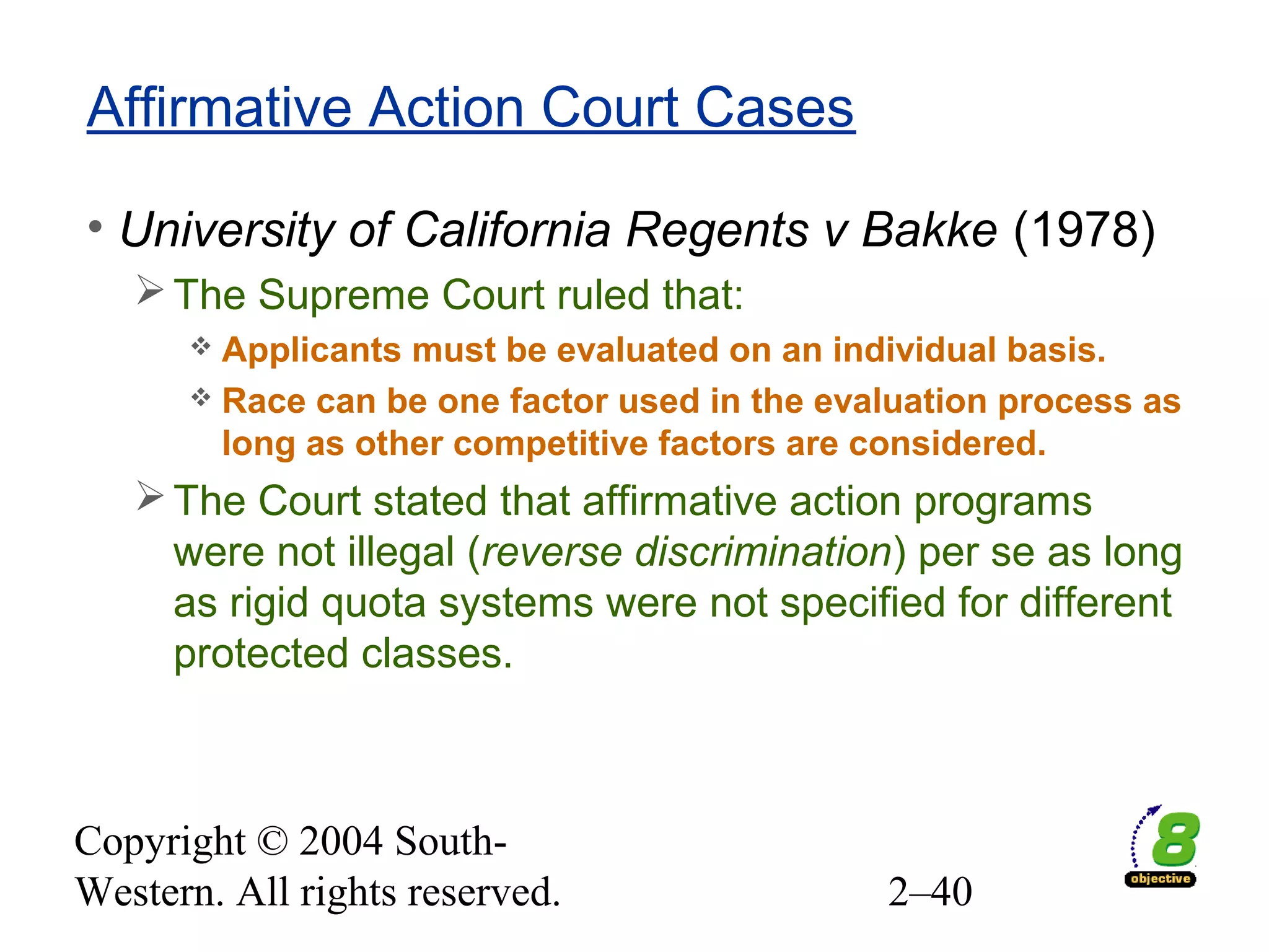Copyright © 2004 South-
Western. All rights reserved. 2–40
Affirmative Action Court Cases
• University of California Regents v Bakke (1978)
The Supreme Court ruled that:
 Applicants must be evaluated on an individual basis.
 Race can be one factor used in the evaluation process as
long as other competitive factors are considered.
The Court stated that affirmative action programs
were not illegal (reverse discrimination) per se as long
as rigid quota systems were not specified for different
protected classes.
 