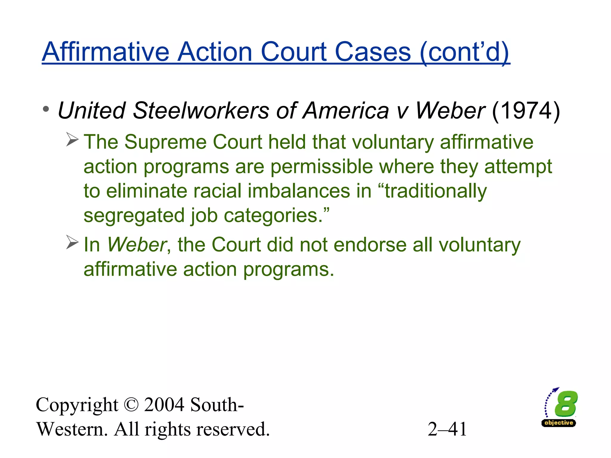 Copyright © 2004 South-
Western. All rights reserved. 2–41
Affirmative Action Court Cases (cont’d)
• United Steelworkers of America v Weber (1974)
The Supreme Court held that voluntary affirmative
action programs are permissible where they attempt
to eliminate racial imbalances in “traditionally
segregated job categories.”
In Weber, the Court did not endorse all voluntary
affirmative action programs.
 