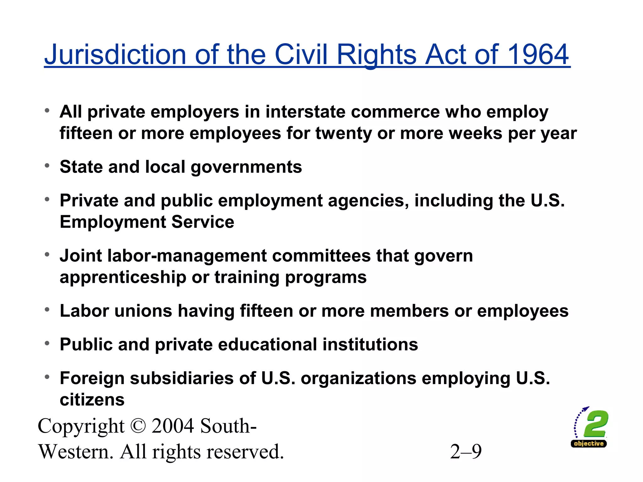 Copyright © 2004 South-
Western. All rights reserved. 2–9
Jurisdiction of the Civil Rights Act of 1964
• All private employers in interstate commerce who employ
fifteen or more employees for twenty or more weeks per year
• State and local governments
• Private and public employment agencies, including the U.S.
Employment Service
• Joint labor-management committees that govern
apprenticeship or training programs
• Labor unions having fifteen or more members or employees
• Public and private educational institutions
• Foreign subsidiaries of U.S. organizations employing U.S.
citizens
 