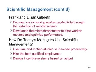 2–10
Scientific Management (cont’d)
• Frank and Lillian Gilbreth
Focused on increasing worker productivity through
the reduction of wasted motion
Developed the microchronometer to time worker
motions and optimize performance.
• How Do Today’s Managers Use Scientific
Management?
Use time and motion studies to increase productivity
Hire the best qualified employees
Design incentive systems based on output
 