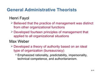 2–11
General Administrative Theorists
• Henri Fayol
Believed that the practice of management was distinct
from other organizational functions
Developed fourteen principles of management that
applied to all organizational situations
• Max Weber
Developed a theory of authority based on an ideal
type of organization (bureaucracy)
 Emphasized rationality, predictability, impersonality,
technical competence, and authoritarianism.
 